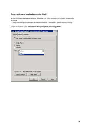 Como configurar o Loopback processing Mode?

No Group Policy Management Editor selecione Edit sobre a politica escolhida e em seguida
expanda:
“Computer Configuration > Policies > Administrative Templates > System > Group Policy”

Clique duas vezes sobre “User Group Policy Loopback processing Mode”




                                                                                           21
 