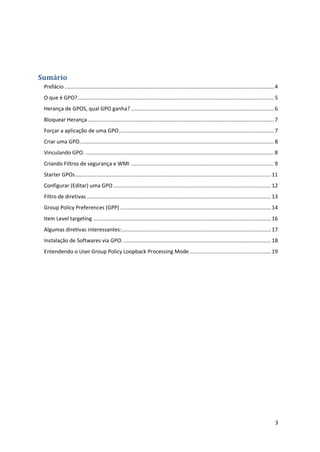 Sumário
 Prefácio ........................................................................................................................................... 4
 O que é GPO? .................................................................................................................................. 5
 Herança de GPOS, qual GPO ganha? ............................................................................................... 6
 Bloquear Herança ............................................................................................................................ 7
 Forçar a aplicação de uma GPO ....................................................................................................... 7
 Criar uma GPO. ................................................................................................................................ 8
 Vinculando GPO. ............................................................................................................................. 8
 Criando Filtros de segurança e WMI ............................................................................................... 9
 Starter GPOs .................................................................................................................................. 11
 Configurar (Editar) uma GPO ......................................................................................................... 12
 Filtro de diretivas .......................................................................................................................... 13
 Group Policy Preferences (GPP) .................................................................................................... 14
 Item Level targeting ...................................................................................................................... 16
 Algumas diretivas interessantes: ................................................................................................... 17
 Instalação de Softwares via GPO. .................................................................................................. 18
 Entendendo o User Group Policy Loopback Processing Mode ...................................................... 19




                                                                                                                                                     3
 