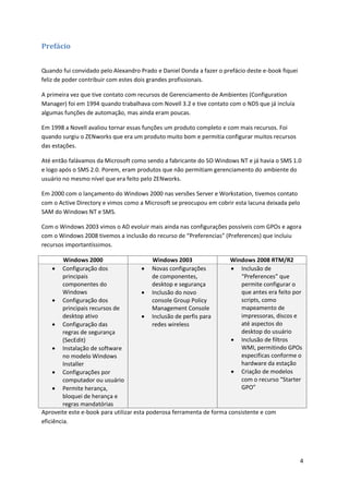 Prefácio


Quando fui convidado pelo Alexandro Prado e Daniel Donda a fazer o prefácio deste e-book fiquei
feliz de poder contribuir com estes dois grandes profissionais.

A primeira vez que tive contato com recursos de Gerenciamento de Ambientes (Configuration
Manager) foi em 1994 quando trabalhava com Novell 3.2 e tive contato com o NDS que já incluía
algumas funções de automação, mas ainda eram poucas.

Em 1998 a Novell avaliou tornar essas funções um produto completo e com mais recursos. Foi
quando surgiu o ZENworks que era um produto muito bom e permitia configurar muitos recursos
das estações.

Até então falávamos da Microsoft como sendo a fabricante do SO Windows NT e já havia o SMS 1.0
e logo após o SMS 2.0. Porem, eram produtos que não permitiam gerenciamento do ambiente do
usuário no mesmo nível que era feito pelo ZENworks.

Em 2000 com o lançamento do Windows 2000 nas versões Server e Workstation, tivemos contato
com o Active Directory e vimos como a Microsoft se preocupou em cobrir esta lacuna deixada pelo
SAM do Windows NT e SMS.

Com o Windows 2003 vimos o AD evoluir mais ainda nas configurações possíveis com GPOs e agora
com o Windows 2008 tivemos a inclusão do recurso de “Preferencias” (Preferences) que incluiu
recursos importantíssimos.

         Windows 2000                      Windows 2003                Windows 2008 RTM/R2
      Configuração dos                 Novas configurações            Inclusão de
         principais                        de componentes,                 “Preferences” que
         componentes do                    desktop e segurança             permite configurar o
         Windows                        Inclusão do novo                  que antes era feito por
      Configuração dos                    console Group Policy            scripts, como
         principais recursos de            Management Console              mapeamento de
         desktop ativo                  Inclusão de perfis para           impressoras, discos e
      Configuração das                    redes wireless                  até aspectos do
         regras de segurança                                               desktop do usuário
         (SecEdit)                                                      Inclusão de filtros
      Instalação de software                                              WMI, permitindo GPOs
         no modelo Windows                                                 especificas conforme o
         Installer                                                         hardware da estação
      Configurações por                                                Criação de modelos
         computador ou usuário                                             com o recurso “Starter
      Permite herança,                                                    GPO”
         bloquei de herança e
         regras mandatórias
Aproveite este e-book para utilizar esta poderosa ferramenta de forma consistente e com
eficiência.




                                                                                                  4
 