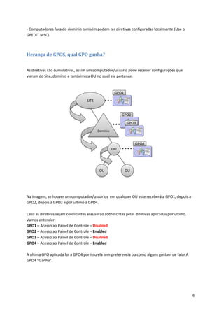 - Computadores fora do domínio também podem ter diretivas configuradas localmente (Use o
GPEDIT.MSC).



Herança de GPOS, qual GPO ganha?


As diretivas são cumulativas, assim um computador/usuário pode receber configurações que
vieram do Site, domínio e também da OU no qual ele pertence.




Na imagem, se houver um computador/usuários em qualquer OU este receberá a GPO1, depois a
GPO2, depois a GPO3 e por ultimo a GPO4.

Caso as diretivas sejam conflitantes elas serão sobrescritas pelas diretivas aplicadas por ultimo.
Vamos entender:
GPO1 – Acesso ao Painel de Controle – Disabled
GPO2 – Acesso ao Painel de Controle – Enabled
GPO3 – Acesso ao Painel de Controle – Disabled
GPO4 – Acesso ao Painel de Controle – Enabled

A ultima GPO aplicada foi a GPO4 por isso ela tem preferencia ou como alguns gostam de falar A
GPO4 “Ganha”.




                                                                                                     6
 