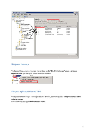 Bloquear Herança


Você pode bloquear uma herança, marcando a opção “Block Inheritance” sobre a Unidade
Organizacional que não quer aplicar diretivas herdadas.




Forçar a aplicação de uma GPO

Você pode também forçar a aplicação de uma diretiva, de modo que ela terá precedência sobre
todas as outras.
Para isso marque a opção Enforce sobre a GPO.




                                                                                              7
 