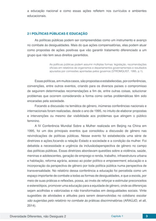 Diversidade Diferentes, não Desiguais 2 Capítulo 1 3
a educação nacional e como essas ações refletem nos currículos e ambientes
educacionais.
2 | 	POLÍTICAS PÚBLICAS E EDUCAÇÃO
As políticas públicas podem ser compreendidas como um instrumento e avanço
no combate às desigualdades. Mais do que ações compensatórias, elas podem atuar
como propostas de ações positivas que vão garantir tratamento diferenciado a um
grupo que não tem seus direitos garantidos.
As políticas públicas podem assumir múltiplas formas: legislação, recomendações
oficiais em relatórios de organismos e departamentos governamentais e resultados
apurados por comissões apontadas pelos governos (STROMQUIST, 1995, p.1).
Essaspolíticas,emmuitoscasos,sãopropostaseestabelecidas,porconferências,
convenções, entre outros eventos, criando para os diversos países o compromisso
de seguirem determinadas recomendações a fim de, entre outras coisas, solucionar
problemas que ocorrem considerando a forma como certas problemáticas têm sido
encaradas pela sociedade.
Focando a discussão na temática de gênero, inúmeras conferências nacionais e
internacionais foram realizadas, desde o ano de 1995, no intuito de elaborar propostas
e intervenções ou mesmo dar visibilidade aos problemas que atingem o público
feminino.
A IV Conferência Mundial Sobre a Mulher realizada em Beijing na China em
1995, foi um dos principais eventos que consolidou a discussão de gênero nas
reivindicações de políticas públicas. Nesse evento foi estabelecida uma série de
diretrizes e ações,focando a relação Estado e sociedade e a condição da mulher. Foi
debatida a necessidade e urgência da inclusãodaperspectiva de gênero no campo
das políticas públicas. Essas diretrizes abordavam questões sobre a violência, saúde,
meninas e adolescentes, geração de emprego e renda, trabalho, infraestrutura urbana
e habitação, reforma agrária, acesso ao poder político e empowerment, educação e a
incorporação da perspectiva de gênero por toda política pública numa perspectiva de
transversalidade. No relatório dessa conferência a educação foi percebida como um
espaço importante de combate a todas as formas de desigualdades, e que a escola, por
meio de suas práticas e reflexões, possa, ao invés de reforçar e estimular preconceitos
e estereótipos, promover uma educação para a equidade de gênero, onde as diferenças
sejam acolhidas e valorizadas e não transformadas em desigualdades sociais. Vinte
sugestões de atividades e atitudes para serem desenvolvidas no cotidiano escolar
são sugeridas pelo relatório no combate às práticas discriminatórias (ARAÚJO, et all,
2014).
 