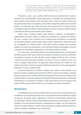 Diversidade Diferentes, não Desiguais 2 Capítulo 9 94
nesse sentido em mais cinco estados (RJ, SC, MG, SP, RS) e no Distrito Federal
e mais de oitenta municípios brasileiros têm algum tipo de lei que contempla a
proteção dos direitos humanos de homossexuais e o combate à discriminação por
orientação sexual. (BRASIL SEM HOMOFOBIA, 2004, p.16).
Percebe-se, assim, que o público LGBT encontra-se constantemente sujeito a
contextos de vulnerabilidades sociais passando por situações de constrangimento,
discriminação e preconceitos sendo, inúmeras vezes, vítimas de violência física tanto
por parte de segmentos da sociedade, como também de agentes públicos como policiais
militares, por exemplo, que muitas vezes por não usufruírem de um preparo teórico/
metodológico agem em determinadas situações de maneira enérgica comprometendo
a garantia dos direitos fundamentais destes sujeitos.
Desse modo, o referido trabalho busca analisar o cotidiano, as identidades e
subjetividades do público LGBT em ambientes homoafetivos na cidade de Fortaleza-
CE, pois, a mesma, vem a contribuir com o fortalecimento de hábitos e a construção
de identidade pessoal e coletiva desse grupo (LGBT), objetivando o desenvolvimento
de investigações do contexto social o qual estão inseridos partindo dos processos
subjetivos e sociais que possibilitam o reconhecimento dessas identidades no tocante
a aspectos de diversidade, singularidade e afirmações histórico-culturais.
Por conta disso, este estudo propõe uma problematização para a compreensão
da visão do grupo LGBT sobre a polícia comunitária do Estado do Ceará em ambientes
homoafetivos (3 bares do bairro Benfica; centro Dragão do Mar de Arte e Cultura;
e barraca de praia Kabumba localizada na praia do Futuro) e observar como vem
sendo a atuação dessa política de segurança pública pautada nos moldes de uma
“polícia comunitária” através do programa Ronda do Quarteirão junto a este segmento
específico, no caso, o público LGBT.
A presente pesquisa se propõe a realizar uma análise a essa questão, onde
devemos estudar a trajetória dos movimentos LGBT’s, assim como analisar os aportes
legais que tratam sobre o público, além de compreender como se dão as relações entre
o público LGBT e os policiais militares do Programa Ronda do Quarteirão em ambientes
homoafetivos no município de Fortaleza, assim como observar se essa relação entre
público LGBT e polícia militar influencia na construção do sujeito homoafetivo.
METODOLOGIA
A metodologia aqui proposta pretende definir os percursos e procedimentos que
acreditamos ser necessários realizar afim de nos aproximarmos da realidade do objeto
de pesquisa. Buscando assim, estabelecer o caminho e instrumentais próprios para
sua abordagem, Minayo (1994). Neste estudo priorizaremos as abordagens de caráter
qualitativo, pois esta permite abranger a complexidade do objeto, que não poderia ser
contida num dado estatístico. Neste sentido, desejamos trabalhar aspectos históricos,
culturais, políticos e ideológicos que o perpassam.
 