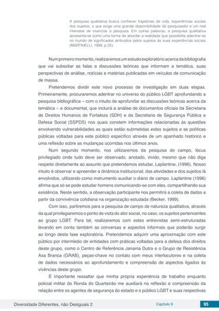 Diversidade Diferentes, não Desiguais 2 Capítulo 9 95
A pesquisa qualitativa busca conhecer trajetórias de vida, experiências sociais
dos sujeitos, o que exige uma grande disponibilidade do pesquisador e um real
interesse de vivenciar a pesquisa. Em outras palavras, a pesquisa qualitativa
apresenta-se como uma forma de abordar a realidade que possibilita adentrar-se
no mundo de significados atribuídos pelos sujeitos às suas experiências sociais
(MARTINELLI, 1999, p.25).
Numprimeiromomento,realizaremosumestudoexploratórioacercadabibliografia
que vai subsidiar as falas e discussões teóricas que informam a temática, suas
perspectivas de análise, notícias e matérias publicadas em veículos de comunicação
de massa.
Pretendemos dividir este novo processo de investigação em duas etapas.
Primeiramente, procuraremos adentrar no universo do público LGBT aprofundando a
pesquisa bibliográfica – com o intuito de aprofundar as discussões teóricas acerca da
temática – e documental, que incluirá a análise de documentos oficiais da Secretaria
de Direitos Humanos de Fortaleza (SDH) e da Secretaria de Segurança Pública e
Defesa Social (SSPDS) nos quais constem informações relacionadas às questões
envolvendo vulnerabilidades as quais estão submetidas estes sujeitos e as políticas
públicas voltadas para este público específico através de um apanhado histórico e
uma reflexão sobre as mudanças ocorridas nos últimos anos.
Num segundo momento, nos utilizaremos da pesquisa de campo, lócus
privilegiado onde tudo deve ser observado, anotado, vivido, mesmo que não diga
respeito diretamente ao assunto que pretendemos estudar, Laplantine, (1996). Nosso
intuito é observar e apreender a dinâmica institucional, das atividades e dos sujeitos lá
envolvidos, utilizando como instrumento auxiliar o diário de campo. Laplantine (1996)
afirma que só se pode estudar homens comunicando-se com eles, compartilhando sua
existência. Neste sentido, a observação participante nos permitirá a coleta de dados a
partir da convivência cotidiana na organização estudada (Becker, 1999).
Com isso, partiremos para a pesquisa de campo de natureza qualitativa, através
da qual privilegiaremos o ponto de vista do ator social, no caso, os sujeitos pertencentes
ao grupo LGBT. Para tal, realizaremos com estes entrevistas semi-estruturadas
levando em conta também as conversas e aspectos informais que poderão surgir
ao longo desta fase exploratória. Pretendemos adquirir uma aproximação com este
público por intermédio de entidades com práticas voltadas para a defesa dos direitos
deste grupo, como o Centro de Referência Janaina Dutra e o Grupo de Resistência
Asa Branca (GRAB), peças-chave no contato com meus interlocutores e na coleta
de dados necessários ao aprofundamento e compreensão de aspectos ligados às
vivências deste grupo.
É importante ressaltar que minha própria experiência de trabalho enquanto
policial militar do Ronda do Quarteirão me auxiliará na reflexão e compreensão da
relação entre os agentes de segurança do estado e o público LGBT e suas respectivas
 