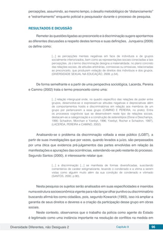Diversidade Diferentes, não Desiguais 2 Capítulo 9 96
percepções, assumindo, ao mesmo tempo, o desafio metodológico de “distanciamento”
e “estranhamento” enquanto policial e pesquisador durante o processo de pesquisa.
RESULTADOS E DICUSSÃO
Remeter às questões ligadas ao preconceito e à discriminação sugere apontarmos
as diferentes discussões a respeito destes termos e suas definições. Junqueira (2009)
os define como:
[...] as percepções mentais negativas em face de indivíduos e de grupos
socialmente inferiorizados, bem como as representações sociais conectadas a tais
percepções. Já o termo discriminação designa a materialidade, no plano concreto
das relações sociais, de atitudes arbitrárias, comissivas ou omissivas, relacionadas
ao preconceito, que produzem violação de direitos dos indivíduos e dos grupos.
(DIVERSIDADE SEXUAL NA EDUCAÇÃO, 2009, p.54).
De forma semelhante e a partir de uma perspectiva sociológica, Lacerda, Pereira
e Camino (2002) trata o termo preconceito como uma:
[...] relação intergrupal onde, no quadro específico das relações de poder entre
grupos, desenvolve-se e expressam-se atitudes negativas e depreciativas além
de comportamentos hostis e discriminatórios em relação aos membros de um
grupo por pertencerem a esse grupo (CAMINO E PEREIRA, no prelo). Entre
os processos cognitivos que se desenvolvem neste tipo de relações sociais,
destacam-se a categorização e a construção de estereótipos (Dorai e Deschamps,
1990; Schadron, Morchain e Yzerbyt, 1996; Yzerbyt, Rocher e Schadron, 1997),
(LACERDA, PEREIRA e CAMINO, 2002).
Analisando-se o problema da discriminação voltada a esse público (LGBT), a
partir de suas investigações que por vezes, quando levados a juízo, são perpassados
por uma ótica que evidencia pré-julgamentos das partes envolvidas em relação às
manifestações e apurações das ocorrências, estendendo-se pelo restante do processo.
Segundo Santos (2000), é interessante relatar que:
[...] a discriminação [...] se manifesta de formas diversificadas, suscitando
comentários de caráter estigmatizante, levando o condenado e a vítima a serem
vistas como alguém muito além da sua condição de condenado e vitimado
(SANTOS, 2000, p.90).
Nesta pesquisa os sujeitos serão analisados em suas especificidades e inseridos
numaestruturasocioeconômicavigenteparanãolançarolharpunitivooudiscriminatório
buscando afirmá-los como cidadãos, pois, segundo Kowarick (1993), isso irá ampliar a
garantia de seus direitos e deveres e a criação da participação desse grupo em obras
sociais.
Neste contexto, observamos que o trabalho da polícia como agente do Estado
é legitimado como uma instância importante na resolução de conflitos na medida em
 