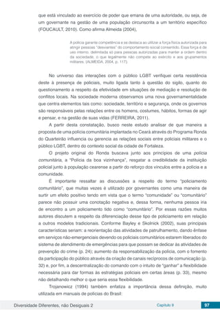 Diversidade Diferentes, não Desiguais 2 Capítulo 9 97
que está vinculado ao exercício de poder que emana de uma autoridade, ou seja, de
um governante na gestão de uma população circunscrita a um território específico
(FOUCAULT, 2010). Como afirma Almeida (2004),
A polícia garante competência e se destaca ao utilizar a força física autorizada para
atingir pessoas “desviantes” do comportamento social consentido. Essa força é de
uso interno, delimitada só para pessoas autorizadas para manter a ordem dentro
da sociedade, o que legalmente não compete ao exército e aos grupamentos
militares. (ALMEIDA, 2004, p. 117).
No universo das interações com o público LGBT verifiquei certa resistência
deste à presença de policiais, muito ligada tanto à questão do sigilo, quanto do
questionamento a respeito da efetividade em situações de mediação e resolução de
conflitos locais. Na sociedade moderna observamos uma nova governamentalidade
que centra elementos tais como: sociedade, território e segurança, onde os governos
são responsáveis pelas relações entre os homens, costumes, hábitos, formas de agir
e pensar, e na gestão de suas vidas (FERREIRA, 2011).
A partir desta constatação, busco neste estudo analisar de que maneira a
proposta de uma polícia comunitária implantada no Ceará através do Programa Ronda
do Quarteirão influencia ou gerencia as relações sociais entre policiais militares e o
público LGBT, dentro do contexto social da cidade de Fortaleza.
O projeto original do Ronda buscava junto aos princípios de uma polícia
comunitária, a “Polícia da boa vizinhança”, resgatar a credibilidade da instituição
policial junto à população cearense a partir do reforço dos vínculos entre a polícia e a
comunidade.
É importante ressaltar as discussões a respeito do termo “policiamento
comunitário”, que muitas vezes é utilizado por governantes como uma maneira de
surtir um efeito positivo tendo em vista que o termo “comunidade” ou “comunitário”
parece não possuir uma conotação negativa e, dessa forma, nenhuma pessoa iria
de encontro a um policiamento tido como “comunitário”. Por essas razões muitos
autores discutem a respeito da diferenciação desse tipo de policiamento em relação
a outros modelos tradicionais. Conforme Bayley e Skolnick (2002), suas principais
características seriam: a reorientação das atividades de patrulhamento, dando ênfase
em serviços não-emergenciais devendo os policiais comunitários estarem liberados do
sistema de atendimento de emergências para que possam se dedicar às atividades de
prevenção do crime (p. 24); aumento da responsabilização da polícia, com o fomento
da participação do público através da criação de canais recíprocos de comunicação (p.
32) e, por fim, a descentralização do comando com o intuito de “ganhar” a flexibilidade
necessária para dar formas às estratégias policiais em certas áreas (p. 33), mesmo
não detalhando melhor o que seria essa flexibilidade.
Trojanowicz (1994) também enfatiza a importância dessa definição, muito
utilizada em manuais de polícias do Brasil:
 