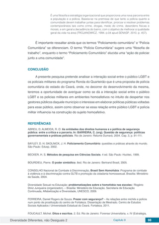 Diversidade Diferentes, não Desiguais 2 Capítulo 9 98
É uma filosofia e estratégia organizacional que proporciona uma nova parceria entre
a população e a polícia. Baseia-se na premissa de que tanto a polícia quanto a
comunidade devem trabalhar juntas para identificar, priorizar e resolver problemas
contemporâneos tais como crime, drogas, medo do crime, desordens físicas e
morais, e em geral a decadência do bairro, com o objetivo de melhorar a qualidade
geral da vida na área (TROJANOWICZ, 1994, p.04 apud SENASP, 2010, p. 457).
É importante ressaltar ainda que os termos “Policiamento comunitário” e “Polícia
Comunitária” se diferenciam. O termo “Polícia Comunitária” sugere uma “filosofia de
trabalho”, enquanto o termo “Policiamento Comunitário” elucida uma “ação de policiar
junto a uma comunidade”.
CONCLUSÃO
A presente pesquisa pretende analisar a interação social entre o público LGBT e
os policiais militares do programa Ronda do Quarteirão que é uma proposta de polícia
comunitária do estado do Ceará, onde, no decorrer do desenvolvimento da mesma,
teremos a oportunidade de averiguar como se dá a interação social entre o público
LGBT e os policias militares em ambientes homoafetivos no intuito de despertar nos
gestores públicos daquele município o interesse em elaborar políticas públicas voltadas
para esse público, assim como observar se essa relação entre público LGBT e polícia
militar influencia na construção do sujeito homoafetivo.
REFERÊNCIAS
ABREU, D; ALMEIDA, R. O. As entidades dos direitos humanos e a política de segurança
pública: entre a crítica e a parceria. In: BARREIRA, C. (org). Questão de segurança: políticas
governamentais e práticas policiais. Rio de Janeiro: Relume Dumará, 2004. Cap. 3, p. 91-111.
BAYLEY, D. H; SKOLNICK, J. H. Policiamento Comunitário: questões e práticas através do mundo.
São Paulo: Edusp, 2002.
BECKER, H. S. Métodos de pesquisa em Ciências Sociais. 4 ed. São Paulo: Hucitec, 1999.
BOURDIEU, Pierre. O poder simbólico. 8ed. Rio de Janeiro: Bertrand Brasil, 2005.
CONSELHO Nacional de Combate à Discriminação. Brasil Sem Homofobia: Programa de combate
à violência e à discriminação contra GLTB e promoção da cidadania homossexual. Brasília: Ministério
da Saúde, 2004.
Diversidade Sexual na Educação: problematizações sobre a homofobia nas escolas / Rogério
Diniz Junqueira (organizador). – Brasília: Ministério da Educação, Secretaria de Educação
Continuada, Alfabetização e Diversidade, UNESCO, 2009.
FERREIRA, Daniel Rogers de Souza. Prazer com segurança? – As relações entre michês e polícia
num ponto de prostituição do centro de Fortaleza. Dissertação de Mestrado. Centro de Estudos
Sociais Aplicados / Universidade Estadual do Ceará. Fortaleza, 2011.
FOUCAULT, Michel. Ditos e escritos. 2. Ed. Rio de Janeiro: Forense Universitária, v. IV (Estratégia,
 