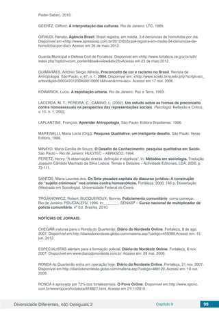 Diversidade Diferentes, não Desiguais 2 Capítulo 9 99
Poder-Saber), 2010.
GEERTZ, Clifford. A interpretação das culturas. Rio de Janeiro: LTC, 1989.
GIRALDI, Renata. Agência Brasil. Brasil registra, em média, 3,4 denúncias de homofobia por dia.
Disponível em <http://www.spressosp.com.br/2012/05/brasil-registra-em-media-34-denuncias-de-
homofobia-por-dia/> Acesso em 26 de maio 2012.
Guarda Municipal e Defesa Civil de Fortaleza. Disponível em <http://www.fortaleza.ce.gov.br/sdh/
index.php?option=com_content&task=view&id=25>Acesso em 23 de maio 2012.
GUIMARÃES, Antônio Sérgio Alfredo. Preconceito de cor e racismo no Brasil. Revista de
Antropologia. São Paulo, v. 47, n. 1, 2004. Disponível em: <http://www.scielo.br/scielo.php?script=sci_
arttext&pid=S00347012004000100001&ln=en&nrm=iso>. Acesso em 17 nov. 2006.
KOWARICK, Lucio. A espoliação urbana. Rio de Janeiro: Paz e Terra, 1993.
LACERDA, M. T.; PEREIRA, C.; CAMINO, L. (2002). Um estudo sobre as formas de preconceito
contra homossexuais na perspectiva das representações sociais. Psicologia: Reflexão e Crítica,
v. 15, n. 1, 2002.
LAPLANTINE, François. Aprender Antropologia. São Paulo, Editora Brasiliense, 1996.
MARTINELLI, Maria Lúcia (Org.). Pesquisa Qualitativa: um instigante desafio. São Paulo: Veras
Editora, 1999.
MINAYO, Maria Cecília de Souza. O Desafio do Conhecimento: pesquisa qualitativa em Saúde.
São Paulo – Rio de Janeiro: HUCITEC – ABRASCO, 1994.
PERETZ, Henry. “A observação directa: definição e objetivos”. In: Métodos em sociologia. Tradução
Joaquim Cândido Machado da Silva Lisboa: Temas e Debates – Actividade Editoriais, LDA, 2000. p.
73-111.
SANTOS, Maria Lourdes dos. Os Sete pecados capitais do discurso jurídico: A construção
do “sujeito criminoso” nos crimes contra homoeróticos. Fortaleza: 2000, 145 p. Dissertação
(Mestrado em Sociologia). Universidade Federal do Ceará.
TROJANOWICZ, Robert; BUCQUEROUX, Bonnie. Policiamento comunitário: como começar.
Rio de Janeiro: POLICIALERJ, 1994. In:_______. SENASP – Curso nacional de multiplicador de
polícia comunitária. 4ª Ed. Brasília, 2010.
NOTÍCIAS DE JORNAIS:
CHEGAM viaturas para o Ronda do Quarteirão. Diário do Nordeste Online. Fortaleza, 8 de ago.
2007. Disponível em:http://diariodonordeste.globo.com/materia.asp?codigo=459389.Acesso em: 15
jun. 2012.
ESPECIALISTAS alertam para a formação policial. Diário do Nordeste Online. Fortaleza, 8 nov.
2007. Disponível em:www.diariodonordeste.com.br. Acesso em: 29 mai. 2009.
RONDA do Quarteirão entra em operação hoje. Diário do Nordeste Online. Fortaleza, 21 nov. 2007.
Disponível em:http://diariodonordeste.globo.com/materia.asp?codigo=489129. Acesso em: 10 out.
2009.
RONDA é aprovado por 72% dos fortalezenses. O Povo Online. Disponível em:http://www.opovo.
com.br/www/opovo/fortaleza/818827.html. Acesso em 21/11/2010.
 