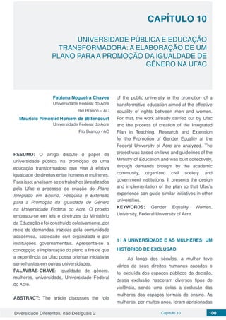Diversidade Diferentes, não Desiguais 2 Capítulo 10 100
CAPÍTULO 10
UNIVERSIDADE PÚBLICA E EDUCAÇÃO
TRANSFORMADORA: A ELABORAÇÃO DE UM
PLANO PARA A PROMOÇÃO DA IGUALDADE DE
GÊNERO NA UFAC
Fabiana Nogueira Chaves
Universidade Federal do Acre
Rio Branco – AC
Maurício Pimentel Homem de Bittencourt
Universidade Federal do Acre
Rio Branco - AC
RESUMO: O artigo discute o papel da
universidade pública na promoção de uma
educação transformadora que vise à efetiva
igualdade de direitos entre homens e mulheres.
Para isso, analisam-se os trabalhos já realizados
pela Ufac e processo de criação do Plano
Integrado em Ensino, Pesquisa e Extensão
para a Promoção da Igualdade de Gênero
na Universidade Federal do Acre. O projeto
embasou-se em leis e diretrizes do Ministério
da Educação e foi construído coletivamente, por
meio de demandas trazidas pela comunidade
acadêmica, sociedade civil organizada e por
instituições governamentais. Apresenta-se a
concepção e implantação do plano a fim de que
a experiência da Ufac possa orientar iniciativas
semelhantes em outras universidades.
PALAVRAS-CHAVE: Igualdade de gênero,
mulheres, universidade, Universidade Federal
do Acre.
ABSTRACT: The article discusses the role
of the public university in the promotion of a
transformative education aimed at the effective
equality of rights between men and women.
For that, the work already carried out by Ufac
and the process of creation of the Integrated
Plan in Teaching, Research and Extension
for the Promotion of Gender Equality at the
Federal University of Acre are analyzed. The
project was based on laws and guidelines of the
Ministry of Education and was built collectively,
through demands brought by the academic
community, organized civil society and
government institutions. It presents the design
and implementation of the plan so that Ufac’s
experience can guide similar initiatives in other
universities.
KEYWORDS: Gender Equality, Women,
University, Federal University of Acre.
1 | 	A UNIVERSIDADE E AS MULHERES: UM
HISTÓRICO DE EXCLUSÃO
Ao longo dos séculos, a mulher teve
vários de seus direitos humanos caçados e
foi excluída dos espaços públicos de decisão,
dessa exclusão nasceram diversos tipos de
violência, sendo uma delas a exclusão das
mulheres dos espaços formais de ensino. As
mulheres, por muitos anos, foram aprisionadas
 