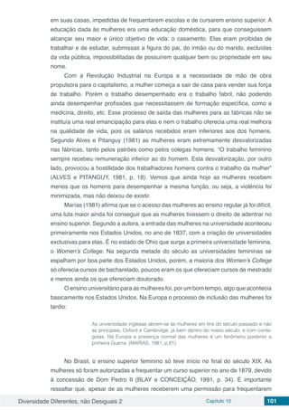 Diversidade Diferentes, não Desiguais 2 Capítulo 10 101
em suas casas, impedidas de frequentarem escolas e de cursarem ensino superior. A
educação dada às mulheres era uma educação doméstica, para que conseguissem
alcançar seu maior e único objetivo de vida: o casamento. Elas eram proibidas de
trabalhar e de estudar, submissas a figura do pai, do irmão ou do marido, excluídas
da vida pública, impossibilitadas de possuírem qualquer bem ou propriedade em seu
nome.
Com a Revolução Industrial na Europa e a necessidade de mão de obra
propulsora para o capitalismo, a mulher começa a sair de casa para vender sua força
de trabalho. Porém o trabalho desempenhado era o trabalho fabril, não podendo
ainda desempenhar profissões que necessitassem de formação específica, como a
medicina, direito, etc. Esse processo de saída das mulheres para as fábricas não se
instituía uma real emancipação para elas e nem o trabalho oferecia uma real melhora
na qualidade de vida, pois os salários recebidos eram inferiores aos dos homens.
Segundo Alves e Pitanguy (1981) as mulheres eram extremamente desvalorizadas
nas fábricas, tanto pelos patrões como pelos colegas homens. “O trabalho feminino
sempre recebeu remuneração inferior ao do homem. Esta desvalorização, por outro
lado, provocou a hostilidade dos trabalhadores homens contra o trabalho da mulher”
(ALVES e PITANGUY, 1981, p. 18). Vemos que ainda hoje as mulheres recebem
menos que os homens para desempenhar a mesma função, ou seja, a violência foi
minimizada, mas não deixou de existir.
Marías (1981) afirma que se o acesso das mulheres ao ensino regular já foi difícil,
uma luta maior ainda foi conseguir que as mulheres tivessem o direito de adentrar no
ensino superior. Segundo a autora, a entrada das mulheres na universidade aconteceu
primeiramente nos Estados Unidos, no ano de 1837, com a criação de universidades
exclusivas para elas. É no estado de Ohio que surge a primeira universidade feminina,
o Women’s College. Na segunda metade do século as universidades femininas se
espalham por boa parte dos Estados Unidos, porém, a maioria dos Women’s College
só oferecia cursos de bacharelado, poucos eram os que ofereciam cursos de mestrado
e menos ainda os que ofereciam doutorado.
O ensino universitário para as mulheres foi, por um bom tempo, algo que acontecia
basicamente nos Estados Unidos. Na Europa o processo de inclusão das mulheres foi
tardio:
As universidade inglesas abrem-se às mulheres em fins do século passado e não
as principais; Oxford e Cambridge, já bem dentro do nosso século, e com conta-
gotas. Na Europa a presença normal das mulheres é um fenômeno posterior a
primeira Guerra. (MARÍAS, 1981, p.81)
No Brasil, o ensino superior feminino só teve início no final do século XIX. As
mulheres só foram autorizadas a frequentar um curso superior no ano de 1879, devido
à concessão de Dom Pedro II (BLAY e CONCEIÇÃO, 1991, p. 34). É importante
ressaltar que, apesar de as mulheres receberem uma permissão para frequentarem
 