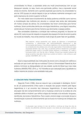 Diversidade Diferentes, não Desiguais 2 Capítulo 10 102
universidades no Brasil, a sociedade ainda era muito preconceituosa com as que
desejavam estudar, ou seja, havia uma permissão política, mas a repressão social
ainda era enorme. Somente com a grande expansão que ocorreu na universidade no
ano de 1970 (quase um século depois) é que as mulheres realmente começam a ser
parte expressiva do ensino superior no Brasil.
Por meio deste breve levantamento de dados podemos entender como ocorreu
a invisibilização das mulheres por séculos e o porquê elas ainda são silenciadas
em muitos campos da ciência. As universidades não foram construídas para formar
mulheres, foram construídas dentro de uma lógica falocêntrica, uma lógica masculina,
construída por homens para formar homens que dominarão o espaço público.
Nas sociedades ocidentais a condição das mulheres progrediu no decorrer do
século XX, tanto no que diz respeito à ocupação dos espaços formais de ensino quanto
no mundo do trabalho, mas ainda estamos muito longe de poder falar em igualdade.
Não obstante, vemos claramente que, apesar de diplomas e competências
comparáveis, a diferenciação das responsabilidades hierárquicas e das
remunerações permanece. A escolha de trajetórias e de carreiras não é igualitária;
as condições de vida cotidiana tais como são organizadas e financiadas por nossa
sociedade também não o são. Aqui, os partidos políticos desdenham a paridade,
preferindo pagar multas a conceder postos elegíveis a candidatas. Ali, redes e
confrarias tecem com fios de vidro o telhado invisível que impede mulheres de
atingir os pontos mais altos. Assim que o poder se mostra (...) ele continua a usar
gravata. (OCKRENT, 2011, p.15)
Qual a responsabilidade das instituições de ensino com a situação de violência e
exclusão em que vivem até hoje as mulheres? Como a Universidade Federal do Acre
poderia minimizar as desigualdades em seu estado, quinto do Brasil que mais mata
mulheres (WAISELFISZ, 2015, p. 14)? Acredita-se que a educação para a igualdade é a
melhor maneira de construir uma sociedade mais justa.
2 | 	EDUCAR PARA TRANSFORMAR
Segundo Freire (1996), deve-se assumir que a educação é ideológica. Eximir-
se de um posicionamento crítico sobre a situação dos grupos violados pela lógica
hegemônica é ir ao encontro dos interesses hegemônicos. O atual sistema de
educação não tem comprometimento com a mudança; encerra-se na análise de uma
realidade sólida e imutável, que ratifica a lógica do mercado e da exclusão: burguesa,
cientificista, tecnicista e falocêntrica. Para o autor, ensinar exige a convicção de que a
transformação é possível, direcionamento que se busca na mudança da condição das
mulheres.
A educação, que começa no seio da família e continua ao longo da vida na
escola, nos diferentes ambientes sociais e nos meios de comunicação, continua
 