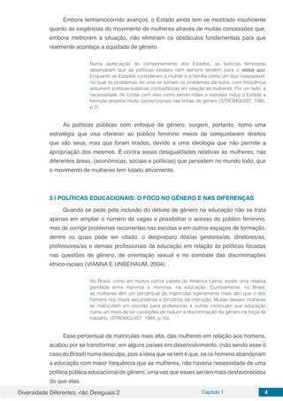 Diversidade Diferentes, não Desiguais 2 Capítulo 1 4
Embora tenhamocorrido avanços, o Estado ainda tem se mostrado insuficiente
quanto às exigências do movimento de mulheres através de muitas concessões que,
embora melhorem a situação, não eliminam os obstáculos fundamentais para que
realmente aconteça a equidade de gênero.
Numa apreciação do comportamento dos Estados, as teóricas feministas
observaram que as políticas estatais nem sempre tendem para o status quo.
Enquanto os Estados consideram a mulher e a família como um duo inseparável,
no qual os problemas de uma se tornam os problemas da outra, com freqüência
assumem políticas públicas contraditórias em relação às mulheres. Por um lado, a
necessidade de contar com elas como sendo mães e esposas induz o Estado a
formular projetos muito convencionais nas linhas de gênero (STROMQUIST, 1995,
p.3).
As políticas públicas com enfoque de gênero, surgem, portanto, como uma
estratégia que visa oferecer ao público feminino meios de conquistarem direitos
que são seus, mas que foram tirados, devido a uma ideologia que não permite a
apropriação dos mesmos. É contra essas desigualdades relativas às mulheres, nas
diferentes áreas, (econômicas, sociais e políticas) que persistem no mundo todo, que
o movimento de mulheres tem lutado ativamente.
3 | 	POLÍTICAS EDUCACIONAIS: O FOCO NO GÊNERO E NAS DIFERENÇAS
Quando se pede pela inclusão do debate de gênero na educação não se trata
apenas em ampliar o número de vagas e possibilitar o acesso do público feminino,
mas de corrigir problemas recorrentes nas escolas e em outros espaços de formação,
dentre os quais pode ser citado: o despreparo dos/as gestores/as, diretores/as,
professores/as e demais profissionais da educação em relação às políticas focadas
nas questões de gênero, de orientação sexual e no combate das discriminações
étnico-raciais (VIANNA E UNBEHAUM, 2004).
No Brasil, como em muitos outros países da América Latina, existe uma relativa
paridade entre meninos e meninas, na educação. Curiosamente, no Brasil,
as mulheres têm um percentual de matrículas ligeiramente mais alto que o dos
homens nos níveis secundários e terciários de instrução. Muitas dessas mulheres
se matriculam em escolas para professoras e outras continuam sua educação
como um meio de ter condições de reduzir a discriminação de gênero na força de
trabalho. (STROMQUIST, 1995, p.10).
Esse percentual de matriculas mais alta, das mulheres em relação aos homens,
acabou por se transformar, em alguns países em desenvolvimento, (não sendo esse o
caso do Brasil) numa desculpa, pois a ideia que se tem é que, se os homens abandonam
a educação com maior frequência que as mulheres, não haveria necessidade de uma
política pública educacional de gênero, uma vez que esses seriam mais desfavorecidos
do que elas.
 