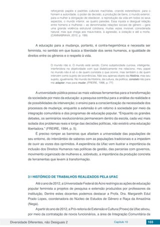 Diversidade Diferentes, não Desiguais 2 Capítulo 10 103
reforçando papéis e padrões culturais machistas, criando estereótipos: para o
homem a autoridade, o poder de decisão, a produção de bens, o mundo exterior;
para a mulher a obrigação de obedecer, a reprodução da vida em todos os seus
aspectos, o mundo interior, as quatro paredes. Essa injusta e desigual relação
entre homens e mulheres – as denominadas relações sociais de gênero – gera
uma grande violência estrutural cotidiana, muitas vezes invisível, considerada
natural, mas que chega aos maus-tratos, à agressão, a violação e até a morte.
(CANNABRAVA, 2012, p. 199)
A educação para a mudança, portanto, é contra-hegemônica e necessita ser
feminista, no sentido em que busca a liberdade dos seres humanos, a igualdade de
direitos entre os gêneros e o respeito à vida.
O mundo não é. O mundo está sendo. Como subjetividade curiosa, inteligente,
interferidora na objetividade com que dialeticamente me relaciono, meu papel
no mundo não é só o de quem constata o que ocorre, mas também o de quem
intervém como sujeito de ocorrências. Não sou apenas objeto da História, mas seu
sujeito, igualmente. No mundo da História, da cultura, da política, constato não para
me adaptar, mas para mudar. (FREIRE, 1996, p. 77)
A universidade pública possui as mais valiosas ferramentas para a transformação
da sociedade por meio da educação: a pesquisa contribui para a análise da realidade e
de possibilidades de intervenção; o ensino para a conscientização da necessidade dos
processos de mudança; enquanto a extensão é um retorno à sociedade por meio da
integração comunitária e dos programas de educação popular. “Enquanto os grandes
debates, os seminários revolucionários permanecem dentro da escola, cada vez mais
isolada dos problemas reais e longe das decisões políticas, não existirá uma educação
libertadora.” (FREIRE, 1994, p. 5).
É preciso romper as barreiras que afastam a universidade das populações de
seu entorno, do intercâmbio de saberes com as populações tradicionais e a impedem
de ouvir as vozes dos oprimidos. A experiência da Ufac vem ilustrar a importância da
inclusão dos Direitos Humanos nas políticas de gestão, das parcerias com governos,
movimento organizado de mulheres e, sobretudo, a importância da produção concreta
de ferramentas que levem à transformação.
3 | 	HISTÓRICO DE TRABALHOS REALIZADOS PELA UFAC
Atéoanode2012,aUniversidadeFederaldoAcrerestringiaasaçõesdeeducação
popular feminista a projetos de pesquisa e extensão produzidos por professores da
instituição. Dentre estes docentes podemos destacar a Profa. Dra. Margareth Edul
Prado Lopes, coordenadora do Núcleo de Estudos de Gênero e Raça da Amazônia
(Nega).
Apartir do ano de 2012, a Pró-reitoria de Extensão e Cultura (Proex) da Ufac ativou,
por meio da contratação de novos funcionários, a área de Integração Comunitária da
 