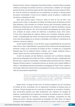 Diversidade Diferentes, não Desiguais 2 Capítulo 10 104
Diretoria de Arte, Cultura e Integração Comunitária (Dacic), iniciando então os projetos
voltados à promoção dos direitos humanos e estruturando o trabalho com educação
popular feminista. As primeiras ações da Ufac neste âmbito ocorreram ainda em 2012,
por meio de eventos de extensão que se constituíram em painéis e oficinas dentro
da própria universidade. O tema era as relações sociais de gênero, o público-alvo
servidores e estudantes da Ufac.
Após este primeiro passo, firmou-se, ainda no final do ano de 2012, uma
parceria entre a Ufac e a Secretaria de Estado de Políticas para as Mulheres do Acre
(Sep Mulheres). Esta consistia em ministrar oficinas para funcionários públicos que
trabalhavam diretamente com mulheres em situação de violência doméstica e sexual
no município de Rio Branco - AC, como funcionários das delegacias da mulher, polícia
civil, unidades de saúde, centros de referência e assistência social, entre outros.
A Proex ficou responsável por elaborar oficinas com a temática violências contra a
mulher: a culpabilização das vítimas. Ao todo já foram realizadas mais de 50 oficinas,
como meio de prestação de um serviço à sociedade e de melhorar o atendimento às
mulheres vítimas de violência.
A partir destes trabalhos, no ano de 2013, surge a possibilidade de uma parceria
maior entre a Ufac e Sep Mulheres, que propunha levar oficinas de educação popular
feminista a todos os 22 municípios do Estado do Acre. O projeto era a Campanha
Estadual pelo Fim da Violência Contra a Mulher, com o slogan Violência contra a
mulher: basta! Viver sem medo também é um direito nosso!
A partir da proposta da Sep Mulheres, consoante com as diretrizes adotadas
pela área de Integração Comunitária da Proex, o trabalho começou. A elaboração das
oficinas ficou a cargo da universidade, ministradas pela funcionária da Proex, Fabiana
Nogueira Chaves (autora). A campanha priorizou as oficinas como método didático e
utilizou a metodologia educacional baseada na pedagogia de Paulo Freire, visando à
construção coletiva de conhecimento e ao despertar do senso crítico do educando por
meio de suas próprias experiências.
Oficina é uma ferramenta da psicologia social para trabalho em grupo. Configura-
se como um método vivencial-reflexivo, que articula a teoria com a experiência
concreta da pessoa – o pensar, o sentir e o agir -, possibilitando a elaboração
coletiva e articulada de novos conhecimentos (Souza, 2012, p. 167)
Dessa forma, ao longo de dois anos, as oficinas chegaram aos 22 municípios
do Estado do Acre, articuladas com os organismos municipais de políticas para as
mulheres. Tiveram duração de um ou dois dias (a depender do município). O público-
alvo: funcionários públicos que lidam diretamente com mulheres em situação de
violência, coordenadoras dos organismos municipais de políticas para as mulheres,
movimento organizado de mulheres, secretários municipais, educadores da rede
pública de ensino e demais interessados da sociedade civil. Além disso, em alguns
municípios foram realizadas oficinas na rede pública de ensino, tendo como público-
 