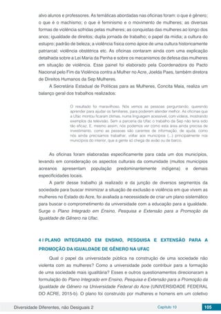 Diversidade Diferentes, não Desiguais 2 Capítulo 10 105
alvo alunos e professores. As temáticas abordadas nas oficinas foram: o que é gênero;
o que é o machismo; o que é feminismo e o movimento de mulheres; as diversas
formas de violência sofridas pelas mulheres; as conquistas das mulheres ao longo dos
anos; igualdade de direitos; dupla jornada de trabalho; o papel da mídia; a cultura do
estupro; padrão de beleza; a violência física como ápice de uma cultura historicamente
patriarcal; violência obstétrica etc. As oficinas contaram ainda com uma explicação
detalhada sobre a Lei Maria da Penha e sobre os mecanismos de defesa das mulheres
em situação de violência. Esse painel foi elaborado pela Coordenadora do Pacto
Nacional pelo Fim da Violência contra a Mulher no Acre, Joelda Paes, também diretora
de Direitos Humanos da Sep Mulheres.
A Secretária Estadual de Políticas para as Mulheres, Concita Maia, realiza um
balanço geral dos trabalhos realizados:
O resultado foi maravilhoso. Nós vemos as pessoas perguntando, querendo
aprender para ajudar os familiares, para poderem atender melhor. As oficinas que
a Ufac montou ficaram ótimas, numa linguagem acessível, com vídeos, mostrando
exemplos da televisão. Sem a parceria da Ufac o trabalho da Sep não teria sido
tão eficaz. E, mesmo assim, nós podemos ver como esta área ainda precisa de
investimento, como as pessoas são carentes de informação, de ajuda, como
nós ainda precisamos trabalhar, voltar aos municípios (...) principalmente nos
municípios do interior, que a gente só chega de avião ou de barco.
As oficinas foram elaboradas especificamente para cada um dos municípios,
levando em consideração os aspectos culturais da comunidade (muitos municípios
acreanos apresentam população predominantemente indígena) e demais
especificidades locais.
A partir desse trabalho já realizado e da junção de diversos segmentos da
sociedade para buscar minimizar a situação de exclusão e violência em que vivem as
mulheres no Estado do Acre, foi avaliada a necessidade de criar um plano sistemático
para buscar o comprometimento da universidade com a educação para a igualdade.
Surge o Plano Integrado em Ensino, Pesquisa e Extensão para a Promoção da
Igualdade de Gênero na Ufac.
4 | 	PLANO INTEGRADO EM ENSINO, PESQUISA E EXTENSÃO PARA A
PROMOÇÃO DA IGUALDADE DE GÊNERO NA UFAC
Qual o papel da universidade pública na construção de uma sociedade não
violenta com as mulheres? Como a universidade pode contribuir para a formação
de uma sociedade mais igualitária? Esses e outros questionamentos direcionaram a
formulação do Plano Integrado em Ensino, Pesquisa e Extensão para a Promoção da
Igualdade de Gênero na Universidade Federal do Acre (UNIVERSIDADE FEDERAL
DO ACRE, 2015-b). O plano foi construído por mulheres e homens em um coletivo
 