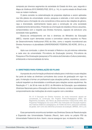 Diversidade Diferentes, não Desiguais 2 Capítulo 10 106
composto por diversos segmentos da sociedade do Estado do Acre, que, segundo o
Mapa da Violência 2015 (WAISELFISZ, 2015, p. 14), é o quinto estado do Brasil onde
mais se matam mulheres.
O plano consiste na sistematização de propostas objetivas a serem aplicadas
nos três pilares da universidade: ensino, pesquisa e extensão, e tem como objetivo
contribuir para a formação de uma consciência crítica acerca das relações de gênero,
raça e diversidade, sedimentando bases para a construção de uma sociedade
verdadeiramente democrática. Pretende-se a formação de cidadãos críticos e atuantes,
comprometidos com o respeito aos Direitos Humanos, capazes de estruturar uma
sociedade mais igualitária.
Buscou-se embasamento em leis e diretrizes do Ministério da Educação
(MEC), visando suprir demandas sociais e concretizar valores expostos no Plano
de Desenvolvimento Institucional (PDI) da Ufac, como o respeito incondicional aos
Direitos Humanos e à pluralidade (UNIVERSIDADE FEDERAL DO ACRE, 2015-a, p.
19).
Após sua conclusão, o plano foi enviado à Reitoria e às pró-reitorias referentes
a cada eixo da universidade: Pró-reitoria de Graduação (ensino), Pró-reitoria de
Pesquisa e Pós-Graduação (pesquisa) e Pró-reitoria de Extensão e Cultura (extensão),
enfatizando a transversalidade do tema.
5 | 	DIRETRIZES PARA FORMULAÇÃO DO PLANO
A proposta de uma formação profissional voltada para o indivíduo e suas relações
faz parte de todas as diretrizes curriculares dos cursos de graduação em vigor no
país. A intenção é formar um profissional cujas atuações política, econômica, social e
cultural respeitem as diversidades e contribuam para relações sociais equânimes. Na
Resolução nº 1, de 30 de maio de 2012, do Ministério da Educação, que estabelece
Diretrizes Nacionais para a Educação em Direitos Humanos, consta a necessidade de
comprometimento das instituições de ensino superior com a temática:
Art. 6º A Educação em Direitos Humanos, de modo transversal, deverá ser
considerada na construção dos Projetos Político-Pedagógicos (PPP); dos
Regimentos Escolares; dos Planos de Desenvolvimento Institucionais (PDI); dos
Programas Pedagógicos de Curso (PPC) das Instituições de Educação Superior;
dos materiais didáticos e pedagógicos; do modelo de ensino, pesquisa e extensão;
de gestão, bem como dos diferentes processos de avaliação. (BRASIL, 2012, p.2)
Esse pensamento encontra eco também nas Diretrizes Gerais de Reestruturação
e Expansão das Universidades Federais (Reuni), bem como no próprio PDI da
Universidade Federal do Acre. Assim, visa-se assegurar que, no desenho da Ufac,
 