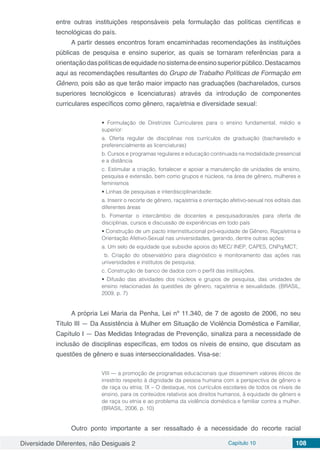 Diversidade Diferentes, não Desiguais 2 Capítulo 10 108
entre outras instituições responsáveis pela formulação das políticas científicas e
tecnológicas do país.
A partir desses encontros foram encaminhadas recomendações às instituições
públicas de pesquisa e ensino superior, as quais se tornaram referências para a
orientaçãodaspolíticasdeequidadenosistemadeensinosuperiorpúblico.Destacamos
aqui as recomendações resultantes do Grupo de Trabalho Políticas de Formação em
Gênero, pois são as que terão maior impacto nas graduações (bacharelados, cursos
superiores tecnológicos e licenciaturas) através da introdução de componentes
curriculares específicos como gênero, raça/etnia e diversidade sexual:
• Formulação de Diretrizes Curriculares para o ensino fundamental, médio e
superior:
a. Oferta regular de disciplinas nos currículos de graduação (bacharelado e
preferencialmente as licenciaturas)
b. Cursos e programas regulares e educação continuada na modalidade presencial
e a distância
c. Estimular a criação, fortalecer e apoiar a manutenção de unidades de ensino,
pesquisa e extensão, bem como grupos e núcleos, na área de gênero, mulheres e
feminismos
• Linhas de pesquisas e interdisciplinaridade:
a. Inserir o recorte de gênero, raça/etnia e orientação afetivo-sexual nos editais das
diferentes áreas
b. Fomentar o intercâmbio de docentes e pesquisadoras/es para oferta de
disciplinas, cursos e discussão de experiências em todo país
• Construção de um pacto interinstitucional pró-equidade de Gênero, Raça/etnia e
Orientação Afetivo-Sexual nas universidades, gerando, dentre outras ações:
a. Um selo de equidade que subsidie apoios do MEC/ INEP, CAPES, CNPq/MCT;
b. Criação do observatório para diagnóstico e monitoramento das ações nas
universidades e institutos de pesquisa;
c. Construção de banco de dados com o perfil das instituições.
• Difusão das atividades dos núcleos e grupos de pesquisa, das unidades de
ensino relacionadas às questões de gênero, raça/etnia e sexualidade. (BRASIL,
2009, p. 7)
A própria Lei Maria da Penha, Lei nº 11.340, de 7 de agosto de 2006, no seu
Título III — Da Assistência à Mulher em Situação de Violência Doméstica e Familiar,
Capítulo I — Das Medidas Integradas de Prevenção, sinaliza para a necessidade de
inclusão de disciplinas específicas, em todos os níveis de ensino, que discutam as
questões de gênero e suas interseccionalidades. Visa-se:
VIII — a promoção de programas educacionais que disseminem valores éticos de
irrestrito respeito à dignidade da pessoa humana com a perspectiva de gênero e
de raça ou etnia; IX – O destaque, nos currículos escolares de todos os níveis de
ensino, para os conteúdos relativos aos direitos humanos, à equidade de gênero e
de raça ou etnia e ao problema da violência doméstica e familiar contra a mulher.
(BRASIL, 2006, p. 10)
Outro ponto importante a ser ressaltado é a necessidade do recorte racial
 