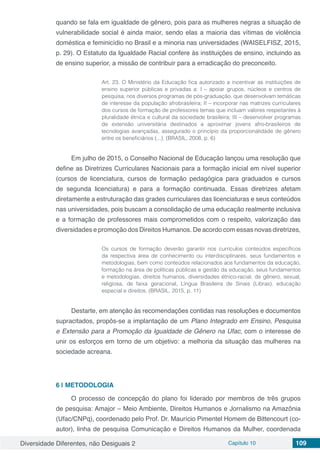 Diversidade Diferentes, não Desiguais 2 Capítulo 10 109
quando se fala em igualdade de gênero, pois para as mulheres negras a situação de
vulnerabilidade social é ainda maior, sendo elas a maioria das vítimas de violência
doméstica e feminicídio no Brasil e a minoria nas universidades (WAISELFISZ, 2015,
p. 29). O Estatuto da Igualdade Racial confere às instituições de ensino, incluindo as
de ensino superior, a missão de contribuir para a erradicação do preconceito.
Art. 23. O Ministério da Educação fica autorizado a incentivar as instituições de
ensino superior públicas e privadas a: I – apoiar grupos, núcleos e centros de
pesquisa, nos diversos programas de pós-graduação, que desenvolvam temáticas
de interesse da população afrobrasileira; II – incorporar nas matrizes curriculares
dos cursos de formação de professores temas que incluam valores respeitantes à
pluralidade étnica e cultural da sociedade brasileira; III – desenvolver programas
de extensão universitária destinados a aproximar jovens afro-brasileiros de
tecnologias avançadas, assegurado o princípio da proporcionalidade de gênero
entre os beneficiários (...). (BRASIL, 2008, p. 6)
Em julho de 2015, o Conselho Nacional de Educação lançou uma resolução que
define as Diretrizes Curriculares Nacionais para a formação inicial em nível superior
(cursos de licenciatura, cursos de formação pedagógica para graduados e cursos
de segunda licenciatura) e para a formação continuada. Essas diretrizes afetam
diretamente a estruturação das grades curriculares das licenciaturas e seus conteúdos
nas universidades, pois buscam a consolidação de uma educação realmente inclusiva
e a formação de professores mais comprometidos com o respeito, valorização das
diversidades e promoção dos Direitos Humanos. De acordo com essas novas diretrizes,
Os cursos de formação deverão garantir nos currículos conteúdos específicos
da respectiva área de conhecimento ou interdisciplinares, seus fundamentos e
metodologias, bem como conteúdos relacionados aos fundamentos da educação,
formação na área de políticas públicas e gestão da educação, seus fundamentos
e metodologias, direitos humanos, diversidades étnico-racial, de gênero, sexual,
religiosa, de faixa geracional, Língua Brasileira de Sinais (Libras), educação
especial e direitos. (BRASIL, 2015, p. 11)
Destarte, em atenção às recomendações contidas nas resoluções e documentos
supracitados, propôs-se a implantação de um Plano Integrado em Ensino, Pesquisa
e Extensão para a Promoção da Igualdade de Gênero na Ufac, com o interesse de
unir os esforços em torno de um objetivo: a melhoria da situação das mulheres na
sociedade acreana.
6 | 	METODOLOGIA
O processo de concepção do plano foi liderado por membros de três grupos
de pesquisa: Amajor – Meio Ambiente, Direitos Humanos e Jornalismo na Amazônia
(Ufac/CNPq), coordenado pelo Prof. Dr. Maurício Pimentel Homem de Bittencourt (co-
autor), linha de pesquisa Comunicação e Direitos Humanos da Mulher, coordenada
 