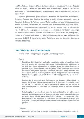 Diversidade Diferentes, não Desiguais 2 Capítulo 10 110
pela Msc. Fabiana Nogueira Chaves (autora); Núcleo de Estudos de Gênero e Raça da
Amazônia (Nega), coordenado pela Profa. Dra. Margareth Edul Prado Lopes; Núcleo
de Estudos e Pesquisa em Gênero e Sexualidade, coordenado pelo Prof. Dr. Jacó
Cesar Pícoli.
Diversos professores, pesquisadores, militantes do movimento de mulheres,
Conselho Estadual dos Direitos da Mulher e órgão públicos estaduais, como a
Secretaria de Estado de Políticas para as Mulheres e Secretaria de Estado de Justiça e
Direitos Humanos, participaram das reuniões para levantamento de propostas. Assim,
ocorreram nove reuniões até o fechamento da versão final do plano: a primeira em
maio de 2015, entre os grupos de pesquisa, e as seguintes já contando com a presença
dos demais colaboradores. Devido à dificuldade de reunir todos os participantes,
muitas decisões foram tomadas por meio de reuniões on-line e o texto foi fechado em
novembro de 2015. O plano foi enviado à Reitoria da Ufac em dezembro do mesmo
ano para apreciação.
7 | 	AS PRINCIPAIS PROPOSTAS DO PLANO
Abaixo, listam-se as principais propostas, divididas por eixos.
Ensino:
•	 Criação de disciplinas com conteúdos específicos para a promoção da igual-
dade de gênero nos cursos de licenciatura e, posteriormente, bacharelados
da Ufac. Propôs-se, inicialmente, a implantação da disciplina Relações de
gênero, raça e diversidade social nas grades curriculares das licenciaturas
em caráter obrigatório, pois são cursos de formação de professores, for-
madores de opinião. Em um prazo maior, tal disciplina será estendida aos
bacharelados, após a universidade ter-se adaptado para incluí-la nas licen-
ciaturas.
•	 Reativação da especialização Latu Sensu em Gênero e Diversidade no
Centro de Filosofia e Ciências Humanas (CFCH) da Ufac. O curso foi inicia-
do em 2007 por iniciativa do Núcleo de Estudos e Pesquisa em Gênero e
Sexualidade (NEPGS) e encerrou as atividades antes de formar a primeira
turma.
•	 Estruturação de um mestrado especial ou interdisciplinar em gênero: por
meio da consolidação do curso de especialização supracitado, objetivam-se
parcerias no sentido de ofertar também um mestrado em gênero na Ufac.
Presume-se que o mestrado, a criação de disciplinas específicas na gra-
duação e a reativação da especialização incentivem também a pesquisa em
gênero.
Pesquisa:
•	 Ampliar os seminários e simpósios em gênero para agregar pesquisadores.
 