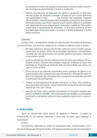 Diversidade Diferentes, não Desiguais 2 Capítulo 10 111
O aumento do número de espaços de discussão e oficinas facilita a promo-
ção de pesquisas para fomentar o ensino e a extensão.
•	 Realizar levantamento de pesquisas em gênero e igualdade na Ufac para
articular grupos de pesquisa e ensejar a criação de uma revista eletrônica
com publicações na área.	 Os produtos das pesquisas regionais
são de extrema importância para viabilizar projetos e programas que supram
demandas sociais específicas. A parceria com o poder público e a sociedade
civil organizada torna-se indispensável, tanto para a coleta de informações
quanto para o apontamento de resultados. A assinatura formal de termos
de cooperação institucional ajuda a promover a desburocratização e facilita
ações conjuntas.
Extensão:
O plano inclui a ampliação do trabalho já realizado pela Pró-reitoria de Extensão
e Cultura (Proex), com oficinas e palestras de combate à violência contra a mulher:
•	 Ministrar palestras e oficinas pelo fim das violências contra a mulher para di-
versos tipos de público: dentro da universidade (servidores e estudantes) e
fora dela, por meio de parcerias com escolas públicas e privadas, empresas
e movimentos sociais.
•	 Levar as oficinas pelo fim da violência contra a mulher para todos os 22 mu-
nicípios do Acre, inclusive comunidades indígenas. Pretende-se inserir tais
atividades no Programa de Extensão Ufac na Comunidade, que entrou em
vigor no início de 2016.
•	 Oferta de curso de extensão universitária sobre igualdade de gênero e di-
reitos humanos das mulheres nos campi Rio Branco e Floresta (Cruzeiro do
Sul). A formalização das atividades em um programa de extensão permitirá
a certificação dos participantes.
•	 Criação da Coordenadoria de Direitos Humanos na Proex: uma coordena-
doria específica estimulará o comprometimento constante da administração
superior da Ufac com o tema.
•	 Inserção da Proex como membro permanente no Conselho Estadual dos
Direitos da Mulher (CEDIM). Como participante do conselho, a universidade
conhecerá as demandas sociais do Acre, podendo melhor servir a comuni-
dade.
8 | 	RESULTADOS
Após ser apresentado pelos grupos de pesquisa à Reitoria, o projeto foi
encaminhado às pró-reitorias referentes a cada eixo do plano para avaliação e
implantação:
Ensino:
As propostas referentes ao ensino de graduação foram encaminhadas à Pró-
reitoria de Graduação (Prograd) da Ufac.APrograd apresentou a proposta da disciplina
 