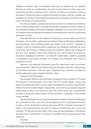 Diversidade Diferentes, não Desiguais 2 Capítulo 10 112
Relações de gênero, raça e diversidade social para ser avaliada por um conselho
formado por todos os coordenadores de cursos de licenciatura da Ufac, mais cinco
professores de cada um desses cursos; diretores de centros que possuem cursos de
licenciatura, Diretoria de Apoio ao Desenvolvimento do Ensino e demais unidades que
participam do processo de formação de professores. As reuniões ocorreram nos dois
campi: Rio Branco e Cruzeiro do Sul.
Por meio de votação, a proposta de inclusão de uma nova disciplina foi indeferida,
mas o conselho avaliou que os conteúdos presentes na proposta deveriam integrar as
oito disciplinas voltadas à formação pedagógica existentes nos cursos de licenciatura.
As ementas dessas oito disciplinas deveriam ser reavaliadas para atender as demandas
apontadas no plano.
O parecer definitivo viria da avaliação da proposta por uma comissão do Centro de
Educação, Letras e Artes, responsável por elaborar todas as disciplinas pedagógicas
das licenciaturas. Essa comissão acabou por acatar, no ano de 2017, a decisão do
conselho, onde os conteúdos seriam trabalhados nas disciplinas existentes de forma
transversal, não havendo a criação de uma nova disciplina. Mesmo não conseguindo
que uma nova disciplina fosse criada, almeja-se que, pela mudança na ementa de
disciplinas pedagógicas existentes, os conteúdos relacionados a gênero, igualdade
e diversidade social sejam incluídos na formação dos estudantes dos cursos de
licenciatura da Ufac.
Segundo a pró-reitora de Graduação, profa. Dra. Aline Nicolli, este é um primeiro
passonecessário.“Nãotemcomoessesconteúdosnãoseremincluídos,mesmoporque
é uma diretriz nacional e a Ufac vai seguir. Esperamos que as grades curriculares já
estejam adequadas para o próximo semestre”, disse.
Pesquisa e Pós-Graduação:
As propostas relativas à pós-graduação e pesquisa foram enviadas a Pró-reitoria
de Pesquisa e Pós-Graduação. O pró-reitor, Prof. Dr. Josimar Batista, afirmou que
todas as propostas elencadas no plano serão analisadas por sua equipe, que decidirá a
melhor maneira de implementação. Segundo ele, a pró-reitoria, que já apoia pesquisas
relacionadas ao tema, visa ampliar sua ação. Ele afirmou ainda que o levantamento
de todas as pesquisas desenvolvidas na área de gênero e igualdade na Ufac já está
sendo realizado.
Quanto à reativação do curso de pós-graduação em gênero e posterior elaboração
de um mestrado na área, o pró-reitor afirmou depender do envio da proposta do centro,
no caso, o Centro de Filosofia e Ciências Humanas (CFCH). Havendo a proposição do
centro, a pró-reitoria declarou seu apoio em todos os âmbitos para que o curso seja
reativado. “É interesse da Ufac ofertar mais cursos de pós-graduação e entendemos
que este curso, em específico, é muito útil a sociedade. Vamos apoiar para que seja
reativado”.
Extensão:
A Pró-reitoria de Extensão e Cultura da Ufac já trabalha com palestras educativas
 