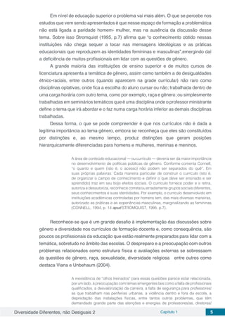 Diversidade Diferentes, não Desiguais 2 Capítulo 1 5
Em nível de educação superior o problema vai mais além. O que se percebe nos
estudos que vem sendo apresentados é que nesse espaço de formação a problemática
não está ligada a paridade homem- mulher, mas na ausência da discussão desse
tema. Sobre isso Stromquist (1995, p.7) afirma que “o conhecimento obtido nessas
instituições não chega sequer a tocar nas mensagens ideológicas e as práticas
educacionais que reproduzem as identidades femininas e masculinas”,emergindo daí
a deficiência de muitos profissionais em lidar com as questões de gênero.
A grande maioria das instituições de ensino superior e de muitos cursos de
licenciatura apresenta a temática de gênero, assim como também a de desigualdades
étnico-raciais, entre outros (quando aparecem na grade curricular) não raro como
disciplinas optativas, onde fica a escolha do aluno cursar ou não; trabalhada dentro de
uma carga horária com outro tema, como por exemplo, raça e gênero; ou simplesmente
trabalhadas em seminários temáticos que é uma disciplina onde o professor ministrante
define o tema que irá abordar e o faz numa carga horária inferior as demais disciplinas
trabalhadas.
Dessa forma, o que se pode compreender é que nos currículos não é dada a
legítima importância ao tema gênero, embora se reconheça que eles são constituídos
por distinções e, ao mesmo tempo, produz distinções que geram posições
hierarquicamente diferenciadas para homens e mulheres, meninas e meninos.
A área de conteúdo educacional — ou currículo — deveria ser da maior importância
no desenvolvimento de políticas públicas de gênero. Conforme comenta Connell,
“o quanto e quem (isto é, o acesso) não podem ser separados do quê”. Em
suas próprias palavras: Cada maneira particular de construir o currículo (isto é,
de organizar o campo de conhecimento e definir o que deve ser ensinado e ser
aprendido) traz em seu bojo efeitos sociais. O currículo fornece poder e o retira,
autoriza e desautoriza, reconhece correta ou erradamente grupos sociais diferentes,
seus conhecimentos e suas identidades. Por exemplo, o currículo desenvolvido em
instituições acadêmicas controladas por homens tem, das mais diversas maneiras,
autorizado as práticas e as experiências masculinas, marginalizando as femininas
(CONNELL, 1994, p. 14 apud STROMQUIST, 1995, p.7).
Reconhece-se que é um grande desafio à implementação das discussões sobre
gênero e diversidade nos currículos de formação docente e, como consequência, são
poucos os profissionais da educação que estão realmente preparados para lidar com a
temática, sobretudo no âmbito das escolas. O despreparo e a preocupação com outros
problemas relacionados como estrutura física e avaliações externas se sobressaem
às questões de gênero, raça, sexualidade, diversidade religiosa entre outros como
destaca Viana e Unbehaum (2004).
A inexistência de “olhos treinados” para essas questões parece estar relacionada,
por um lado, à preocupação com temas emergentes tais como a falta de profissionais
qualificados, a desvalorização da carreira, a falta de segurança para professores/
as que trabalham nas periferias urbanas, a violência dentro e fora da escola, a
depredação das instalações físicas, entre tantos outros problemas, que têm
demandado grande parte das atenções e energias de professores/as, diretores/
 