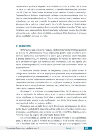 Diversidade Diferentes, não Desiguais 2 Capítulo 10 113
relacionadas à igualdade de gênero e fim da violência contra a mulher desde o ano
de 2014, por meio de um projeto de extensão coordenado diretamente pelo pró-reitor,
prof. Dr. Enock da Silva Pessoa. A ministrante das palestras é a autora deste artigo.
Segundo Pessoa, todas as propostas elencadas no plano foram acatadas e estão em
fase de implantação pela pró-reitoria. “Aqui já fazemos este trabalho há algum tempo,
entendemos que seja uma prestação de serviço à sociedade, altamente importante.
Vamos ampliar e melhorar nosso trabalho de extensão, buscando a interiorização e
ampliação no número de parceiros. Com a curricularização da extensão, 10% da carga
horária de todos os cursos terão de ser trabalhados na forma de projetos de extensão,
daí vamos poder incluir o tema em todos os cursos da Ufac, buscando a formação
para a igualdade”, afirmou o pró-reitor.
9 | 	CONCLUSÃO
O Plano Integrado em Ensino, Pesquisa e Extensão para a Promoção da Igualdade
de Gênero na Ufac conseguiu vitórias importantes, porém, cabe ao coletivo que o
elaborou acompanhar sua implantação e cobrar que as propostas sejam efetivadas.
É preciso acompanhar, por exemplo, o processo de inclusão de conteúdos e não
dá-lo por encerrado após sua implantação nas licenciaturas. Esta será apenas uma
etapa; as etapas posteriores, de inclusão de conteúdos nos bacharelados, devem ser
supervisionadas.
É necessário também realizar um lançamento público do plano, difundir e
divulgar seus conteúdos para que as propostas possam se adequar constantemente
a novas possibilidades e necessidades da sociedade civil e comunidade acadêmica.
Igualmente, torna-se imprescindível fortalecer a formação continuada de docentes do
magistério superior no que diz respeito à educação para a mudança. Para isso, novas
formas de buscar a inserção desses conteúdos nas graduações da Ufac são discutidas
pelo coletivo propositor do plano.
Considerando a academia um espaço hegemônico, falocêntrico e machista,
cabe ao movimento de mulheres apropriar-se do espaço público da universidade,
dando visibilidade às temáticas feministas e exigindo um comprometimento real
da administração superior e dos professores, bem como denunciando abusos e
desrespeitos à mulher em qualquer âmbito.
Ressalta-se que a criação de um plano de educação para igualdade de gênero
dentro da universidade só foi possível a partir da união do movimento de mulheres e de
grupos de pesquisa ligados a esta temática, salientando a importância do protagonismo
feminino no que diz respeito à transformação da sociedade.
Se a universidade, de acordo com as diversas diretrizes e leis supracitadas,
possui o dever de buscar a melhoria da sociedade por meio de uma educação que
vise à equidade, cabe ao movimento feminista exigir que essas propostas saiam
 