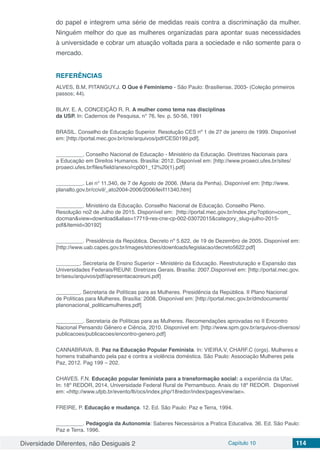 Diversidade Diferentes, não Desiguais 2 Capítulo 10 114
do papel e integrem uma série de medidas reais contra a discriminação da mulher.
Ninguém melhor do que as mulheres organizadas para apontar suas necessidades
à universidade e cobrar um atuação voltada para a sociedade e não somente para o
mercado.
REFERÊNCIAS
ALVES, B.M, PITANGUY.J. O Que é Feminismo - São Paulo: Brasiliense, 2003- (Coleção primeiros
passos; 44).
BLAY. E. A, CONCEIÇÃO R. R. A mulher como tema nas disciplinas
da USP. In: Cadernos de Pesquisa, n° 76, fev. p. 50-56, 1991
BRASIL. Conselho de Educação Superior. Resolução CES nº 1 de 27 de janeiro de 1999. Disponível
em: [http://portal.mec.gov.br/cne/arquivos/pdf/CES0199.pdf].
_________. Conselho Nacional de Educação - Ministério da Educação. Diretrizes Nacionais para
a Educação em Direitos Humanos. Brasília: 2012. Disponível em: [http://www.proaeci.ufes.br/sites/
proaeci.ufes.br/files/field/anexo/rcp001_12%20(1).pdf]
_________. Lei n° 11.340, de 7 de Agosto de 2006. (Maria da Penha). Disponível em: [http://www.
planalto.gov.br/ccivil/_ato2004-2006/2006/lei/l11340.htm]
_________. Ministério da Educação. Conselho Nacional de Educação. Conselho Pleno.
Resolução no2 de Julho de 2015. Disponível em: [http://portal.mec.gov.br/index.php?option=com_
docman&view=download&alias=17719-res-cne-cp-002-03072015&category_slug=julho-2015-
pdf&Itemid=30192]
_________. Presidência da República. Decreto nº 5.622, de 19 de Dezembro de 2005. Disponível em:
[http://www.uab.capes.gov.br/images/stories/downloads/legislacao/decreto5622.pdf]
________. Secretaria de Ensino Superior – Ministério da Educação. Reestruturação e Expansão das
Universidades Federais/REUNI: Diretrizes Gerais. Brasília: 2007.Disponível em: [http://portal.mec.gov.
br/sesu/arquivos/pdf/apresentacaoreuni.pdf]
________. Secretaria de Políticas para as Mulheres. Presidência da República. II Plano Nacional
de Políticas para Mulheres. Brasília: 2008. Disponível em: [http://portal.mec.gov.br/dmdocuments/
planonacional_politicamulheres.pdf]
_________. Secretaria de Políticas para as Mulheres. Recomendações aprovadas no II Encontro
Nacional Pensando Gênero e Ciência, 2010. Disponível em: [http://www.spm.gov.br/arquivos-diversos/
publicacoes/publicacoes/encontro-genero.pdf]
CANNABRAVA. B. Paz na Educação Popular Feminista. In: VIEIRA.V, CHARF.C (orgs). Mulheres e
homens trabalhando pela paz e contra a violência doméstica. São Paulo: Associação Mulheres pela
Paz, 2012. Pag 199 – 202.
CHAVES. F.N. Educação popular feminista para a transformação social: a experiência da Ufac.
In: 18º REDOR, 2014, Universidade Federal Rural de Pernambuco. Anais do 18º REDOR. Disponível
em: <http://www.ufpb.br/evento/lti/ocs/index.php/18redor/index/pages/view/ae>.
FREIRE, P. Educação e mudança. 12. Ed. São Paulo: Paz e Terra, 1994.
_________. Pedagogia da Autonomia: Saberes Necessários a Pratica Educativa. 36. Ed. São Paulo:
Paz e Terra. 1996.
 