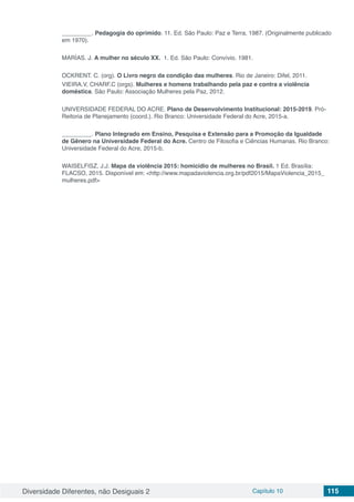 Diversidade Diferentes, não Desiguais 2 Capítulo 10 115
_________. Pedagogia do oprimido. 11. Ed. São Paulo: Paz e Terra, 1987. (Originalmente publicado
em 1970).
MARÍAS. J. A mulher no século XX. 1. Ed. São Paulo: Convívio. 1981.
OCKRENT. C. (org). O Livro negro da condição das mulheres. Rio de Janeiro: Difel, 2011.
VIEIRA.V, CHARF.C (orgs). Mulheres e homens trabalhando pela paz e contra a violência
doméstica. São Paulo: Associação Mulheres pela Paz, 2012.
UNIVERSIDADE FEDERAL DO ACRE. Plano de Desenvolvimento Institucional: 2015-2019. Pró-
Reitoria de Planejamento (coord.). Rio Branco: Universidade Federal do Acre, 2015-a.
_________. Plano Integrado em Ensino, Pesquisa e Extensão para a Promoção da Igualdade
de Gênero na Universidade Federal do Acre. Centro de Filosofia e Ciências Humanas. Rio Branco:
Universidade Federal do Acre, 2015-b.
WAISELFISZ, J.J. Mapa da violência 2015: homicídio de mulheres no Brasil. 1 Ed. Brasília:
FLACSO, 2015. Disponível em: <http://www.mapadaviolencia.org.br/pdf2015/MapaViolencia_2015_
mulheres.pdf>
 