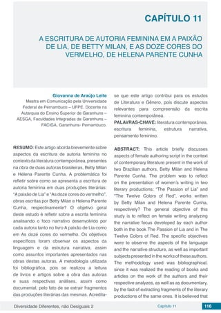 Diversidade Diferentes, não Desiguais 2 Capítulo 11 116
CAPÍTULO 11
A ESCRITURA DE AUTORIA FEMININA EM A PAIXÃO
DE LIA, DE BETTY MILAN, E AS DOZE CORES DO
VERMELHO, DE HELENA PARENTE CUNHA
Giovanna de Araújo Leite
Mestra em Comunicação pela Universidade
Federal de Pernambuco – UFPE. Docente na
Autarquia do Ensino Superior de Garanhuns –
AESGA, Faculdades Integradas de Garanhuns –
FACIGA, Garanhuns- Pernambuco.
RESUMO: Este artigo aborda brevemente sobre
aspectos da escritura de autoria feminina no
contextodaliteraturacontemporânea, presentes
na obra de duas autoras brasileiras, Betty Milan
e Helena Parente Cunha. A problemática foi
refletir sobre como se apresenta a escritura de
autoria feminina em duas produções literárias:
“Apaixão de Lia” e “As doze cores do vermelho”,
obras escritas por Betty Milan e Helena Parente
Cunha, respectivamente? O objetivo geral
deste estudo é refletir sobre a escrita feminina
analisando o foco narrativo desenvolvido por
cada autora tanto no livro A paixão de Lia como
em As doze cores do vermelho. Os objetivos
específicos foram observar os aspectos da
linguagem e da estrutura narrativa, assim
como assuntos importantes apresentados nas
obras destas autoras. A metodologia utilizada
foi bibliográfica, pois se realizou a leitura
de livros e artigos sobre a obra das autoras
e suas respectivas análises, assim como
documental, pelo fato de se extrair fragmentos
das produções literárias das mesmas. Acredita-
se que este artigo contribui para os estudos
de Literatura e Gênero, pois discute aspectos
relevantes para compreensão da escrita
feminina contemporânea.
PALAVRAS-CHAVE: literatura contemporânea,
escritura feminina, estrutura narrativa,
pensamento feminino.
ABSTRACT: This article briefly discusses
aspects of female authoring script in the context
of contemporary literature present in the work of
two Brazilian authors, Betty Milan and Helena
Parente Cunha. The problem was to reflect
on the presentation of women’s writing in two
literary productions: “The Passion of Lia” and
“The Twelve Colors of Red”, works written
by Betty Milan and Helena Parente Cunha,
respectively? The general objective of this
study is to reflect on female writing analyzing
the narrative focus developed by each author
both in the book The Passion of Lia and in The
Twelve Colors of Red. The specific objectives
were to observe the aspects of the language
and the narrative structure, as well as important
subjects presented in the works of these authors.
The methodology used was bibliographical,
since it was realized the reading of books and
articles on the work of the authors and their
respective analyzes, as well as as documentary,
by the fact of extracting fragments of the literary
productions of the same ones. It is believed that
 