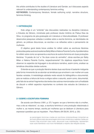 Diversidade Diferentes, não Desiguais 2 Capítulo 11 117
this article contributes to the studies of Literature and Gender, as it discusses aspects
relevant to understanding contemporary feminine writing.
KEYWORDS: Contemporary literature, female authoring script, narrative structure,
feminine thinking.
1 | 	INTRODUÇÃO
Este artigo é um “embrião” das discussões realizadas na disciplina Literatura
e Estudos de Gênero, ministrada pelo professor doutor Antônio de Pádua Dias da
Silva, no programa de pós-graduação em Literatura e Interculturalidade. O professor
desenvolve pesquisas voltadas à análise sobre a escrita feminina, as identidades de
gênero, as práticas discursivas, as escritas e as reflexões sobre o pensamento de
mulheres.
O objetivo geral desta breve análise foi refletir sobre as escrituras literárias
produzidaspelasautorasbrasileirasBettyMilaneHelenaParenteCunha.Aproblemática
foi refletir sobre como se apresenta a escritura de autoria feminina em duas produções
literárias: “A paixão de Lia” e “As doze cores do vermelho”, obras escritas por Betty
Milan e Helena Parente Cunha, respectivamente? Os objetivos específicos foram
observar os aspectos da linguagem e da estrutura narrativa, assim como, analisar as
temáticas discutidas destas autoras.
Entende-se que a produção literária destas duas escritoras é bastante instigante
pela forma irreverente de se abordar as temáticas que envolvem o ser mulher em suas
facetas variadas. A metodologia adotada neste estudo foi bibliográfica e documental,
pois se realizou a leitura de livros e artigos sobre o assunto, assim como, documental,
pelo fato de se extrair fragmentos dos textos das autoras mencionadas com a finalidade
de discutir e refletir aspectos importantes no contexto dos estudos de Literatura e
Gênero.
2 | 	SOBRE A ESCRITURA FEMININA
De acordo com Branco (1991, p. 27) “sugere- se que o feminino não é a mulher,
mas a ela se relaciona”, ou seja, a escritura feminina é uma produção relacionada à
mulher e, ao mesmo tempo, escrita por mulheres que se dedicam à Literatura para
expressar questões que as inquietam. Para Ribeiro (IN SILVA, 2010, p. 20):
as personagens femininas criadas por escritoras contemporâneas comportam-se
de modo diferenciado das personagens femininas românticas e realistas criadas por
homens. Elas enunciam suas crises, denunciam suas insatisfações, representam
suas vozes libertárias e sua nova mentalidade a respeito das relações sociais.
 