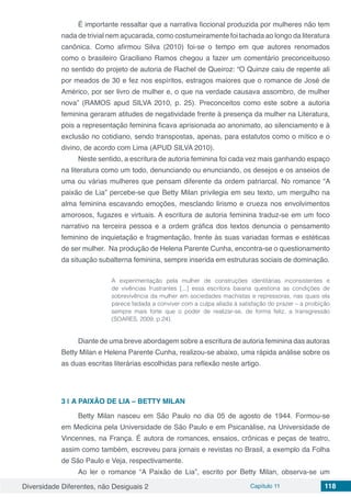 Diversidade Diferentes, não Desiguais 2 Capítulo 11 118
É importante ressaltar que a narrativa ficcional produzida por mulheres não tem
nada de trivial nem açucarada, como costumeiramente foi tachada ao longo da literatura
canônica. Como afirmou Silva (2010) foi-se o tempo em que autores renomados
como o brasileiro Graciliano Ramos chegou a fazer um comentário preconceituoso
no sentido do projeto de autoria de Rachel de Queiroz: “O Quinze caiu de repente ali
por meados de 30 e fez nos espíritos, estragos maiores que o romance de José de
Américo, por ser livro de mulher e, o que na verdade causava assombro, de mulher
nova” (RAMOS apud SILVA 2010, p. 25). Preconceitos como este sobre a autoria
feminina geraram atitudes de negatividade frente à presença da mulher na Literatura,
pois a representação feminina ficava aprisionada ao anonimato, ao silenciamento e à
exclusão no cotidiano, sendo transpostas, apenas, para estatutos como o mítico e o
divino, de acordo com Lima (APUD SILVA 2010).
Neste sentido, a escritura de autoria feminina foi cada vez mais ganhando espaço
na literatura como um todo, denunciando ou enunciando, os desejos e os anseios de
uma ou várias mulheres que pensam diferente da ordem patriarcal. No romance “A
paixão de Lia” percebe-se que Betty Milan privilegia em seu texto, um mergulho na
alma feminina escavando emoções, mesclando lirismo e crueza nos envolvimentos
amorosos, fugazes e virtuais. A escritura de autoria feminina traduz-se em um foco
narrativo na terceira pessoa e a ordem gráfica dos textos denuncia o pensamento
feminino de inquietação e fragmentação, frente às suas variadas formas e estéticas
de ser mulher. Na produção de Helena Parente Cunha, encontra-se o questionamento
da situação subalterna feminina, sempre inserida em estruturas sociais de dominação.
A experimentação pela mulher de construções identitárias inconsistentes e
de vivências frustrantes [...] essa escritora baiana questiona as condições de
sobrevivência da mulher em sociedades machistas e repressoras, nas quais ela
parece fadada a conviver com a culpa aliada à satisfação do prazer – a proibição
sempre mais forte que o poder de realizar-se, de forma feliz, a transgressão
(SOARES, 2009, p.24).
Diante de uma breve abordagem sobre a escritura de autoria feminina das autoras
Betty Milan e Helena Parente Cunha, realizou-se abaixo, uma rápida análise sobre os
as duas escritas literárias escolhidas para reflexão neste artigo.
3 | 	A PAIXÃO DE LIA – BETTY MILAN
Betty Milan nasceu em São Paulo no dia 05 de agosto de 1944. Formou-se
em Medicina pela Universidade de São Paulo e em Psicanálise, na Universidade de
Vincennes, na França. É autora de romances, ensaios, crônicas e peças de teatro,
assim como também, escreveu para jornais e revistas no Brasil, a exemplo da Folha
de São Paulo e Veja, respectivamente.
Ao ler o romance “A Paixão de Lia”, escrito por Betty Milan, observa-se um
 