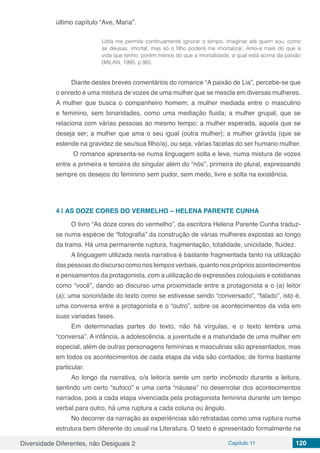 Diversidade Diferentes, não Desiguais 2 Capítulo 11 120
último capítulo “Ave, Maria”.
Lídia me permite continuamente ignorar o tempo, imaginar até quem sou, como
as deusas, imortal, mas só o filho poderá me imortalizar. Amo-a mais do que a
vida que tenho, porém menos do que a imortalidade, a qual está acima da paixão
(MILAN, 1995, p.98).
Diante destes breves comentários do romance “A paixão de Lia”, percebe-se que
o enredo é uma mistura de vozes de uma mulher que se mescla em diversas mulheres.
A mulher que busca o companheiro homem; a mulher mediada entre o masculino
e feminino, sem binaridades, como uma mediação fluida; a mulher grupal, que se
relaciona com várias pessoas ao mesmo tempo; a mulher esperada, aquela que se
deseja ser; a mulher que ama o seu igual (outra mulher); a mulher grávida (que se
estende na gravidez de seu/sua filho/a), ou seja, várias facetas do ser humano mulher.
O romance apresenta-se numa linguagem solta e leve, numa mistura de vozes
entre a primeira e terceira do singular além do “nós”, primeira do plural, expressando
sempre os desejos do feminino sem pudor, sem medo, livre e solta na existência.
4 | 	AS DOZE CORES DO VERMELHO – HELENA PARENTE CUNHA
O livro “As doze cores do vermelho”, da escritora Helena Parente Cunha traduz-
se numa espécie de “fotografia” da construção de várias mulheres expostas ao longo
da trama. Há uma permanente ruptura, fragmentação, totalidade, unicidade, fluidez.
A linguagem utilizada nesta narrativa é bastante fragmentada tanto na utilização
daspessoasdodiscursocomonostemposverbais,quantonosprópriosacontecimentos
e pensamentos da protagonista, com a utilização de expressões coloquiais e cotidianas
como “você”, dando ao discurso uma proximidade entre a protagonista e o (a) leitor
(a); uma sonoridade do texto como se estivesse sendo “conversado”, “falado”, isto é,
uma conversa entre a protagonista e o “outro”, sobre os acontecimentos da vida em
suas variadas fases.
Em determinadas partes do texto, não há vírgulas, e o texto lembra uma
“conversa”. A infância, a adolescência, a juventude e a maturidade de uma mulher em
especial, além de outras personagens femininas e masculinas são apresentados, mas
em todos os acontecimentos de cada etapa da vida são contados, de forma bastante
particular.
Ao longo da narrativa, o/a leitor/a sente um certo incômodo durante a leitura,
sentindo um certo “sufoco‟ e uma certa “náusea” no desenrolar dos acontecimentos
narrados, pois a cada etapa vivenciada pela protagonista feminina durante um tempo
verbal para outro, há uma ruptura a cada coluna ou ângulo.
No decorrer da narração as experiências são retratadas como uma ruptura numa
estrutura bem diferente do usual na Literatura. O texto é apresentado formalmente na
 
