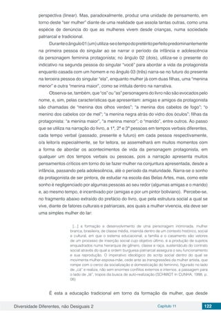 Diversidade Diferentes, não Desiguais 2 Capítulo 11 122
perspectiva (linear). Mas, paradoxalmente, produz uma unidade de pensamento, em
torno deste “ser mulher” diante de uma realidade que assola tantas outras, como uma
espécie de denúncia do que as mulheres vivem desde crianças, numa sociedade
patriarcal e tradicional.
Duranteoângulo01(um)utiliza-seotempodopretéritoperfeitopredominantemente
na primeira pessoa do singular ao se narrar o período da infância e adolescência
da personagem feminina protagonista; no ângulo 02 (dois), utiliza-se o presente do
indicativo na segunda pessoa do singular “você” para abordar a vida da protagonista
enquanto casada com um homem e no ângulo 03 (três) narra-se no futuro do presente
na terceira pessoa do singular “ela”, enquanto mulher já com duas filhas, uma “menina
menor” e outra “menina maior”, como se intitula dentro na narrativa.
Observa-se, também, que “os” ou “as” personagens do livro não são evocados pelo
nome, e, sim, pelas características que apresentam: amigas e amigos da protagonista
são chamadas de “menina dos olhos verdes”; “a menina dos cabelos de fogo”; “o
menino dos cabelos cor de mel”; “a menina negra atrás do vidro dos óculos”; filhas da
protagonista: “a menina maior”, “a menina menor”; o “marido”, entre outros. Ao passo
que se utiliza na narração do livro, a 1ª, 2ª e 3ª pessoas em tempos verbais diferentes,
cada tempo verbal (passado, presente e futuro) em cada pessoa respectivamente,
o/a leitor/a especialmente, se for leitora, se assemelhará em muitos momentos com
a forma de abordar os acontecimentos de vida da personagem protagonista, em
qualquer um dos tempos verbais ou pessoas, pois a narração apresenta muitos
pensamentos críticos em torno do se fazer mulher na conjuntura apresentada, desde a
infância, passando pela adolescência, até o período da maturidade. Narra-se o sonho
da protagonista de ser pintora, de estudar na escola das Belas Artes, mas, como este
sonho é negligenciado por algumas pessoas ao seu redor (algumas amigas e o marido)
e, ao mesmo tempo, é incentivado por (amigas e por um pintor boliviano). Percebe-se,
no fragmento abaixo extraído do prefácio do livro, que pela estrutura social a qual se
vive, diante de fatores culturais e patriarcais, aos quais a mulher vivencia, ela deve ser
uma simples mulher do lar:
[...] a formação e desenvolvimento de uma personagem inominada, mulher
branca, brasileira, de classe média, inserida dentro de um contexto histórico, social
e cultural, em que o sistema educacional, a família e o casamento são vetores
de um processo de inserção social cujo objetivo último, é a produção de sujeitos
enquadrados numa hierarquia de gênero, classe e raça, sustentáculo do contrato
social através do qual a ordem burguesa patriarcal assegura o seu funcionamento
e sua reprodução. O imperativo ideológico do scritp social dentro do qual se
movimenta mulher-esposa-mãe, cede ante as transgressões da mulher artista, que
rompe com o cerco da socialização e domesticação do feminino, figurado no lado
de „cá‟ e realiza, não sem enormes conflitos externos e internos, a passagem para
o lado de „lá‟, tropos da busca de auto-realização (SCHMIDT In CUNHA, 1998, p.
08)
É esta a educação tradicional em torno da formação da mulher, que desde
 