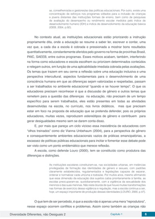Diversidade Diferentes, não Desiguais 2 Capítulo 1 6
as, conselheiros/as e gestores/as das políticas educacionais. Por outro, existe uma
concentração de esforços nos programas voltados para a inclusão de crianças
e jovens distantes das instituições formais de ensino, bem como de pesquisas
de avaliação do desempenho ou rendimento escolar medidos pelo índice de
desenvolvimento humano (IDH) e índice de desenvolvimento da educação básica
(IDEB, 2004, p.92).
No contexto atual, as instituições educacionais estão priorizando a instrução
propriamente dita, onde a educação se resume a saber ler, escrever e contar, uma
vez que, a cada dia a escola é cobrada e pressionada a mostrar bons resultados
quantitativamente, constantemente aferidos pelo governo na forma de provinhas Brasil,
PAIC, SAEEB, entre outros programas. Esses motivos acabam, também, interferindo
na forma como educadores e escola escolhem ou priorizem determinados conteúdos
e relegam outros, em função de uma aplicabilidade imediata cobrada pelas avaliações.
Os temas que trazem em seu cerne a reflexão sobre uma educação inclusiva e uma
perspectiva intercultural, aspectos fundamentais para o desenvolvimento de uma
consciência humana em que as diferenças sejam valorizadas e respeitadas, passam
a ser trabalhados no ambiente educacional “quando e se houver tempo”. O que os
educadores precisam reconhecer é que a discussão de gênero e outros temas que
remetem para a questão das diferenças na educação, não precisam de um tempo
específico para serem trabalhados, eles estão presentes em todas as atividades
desenvolvidas na escola, no currículo, nos livros didáticos, mas que precisam
estar em foco na proposta de educação que se pretenda defender, pois os próprios
educadores, muitas vezes, reproduzem estereótipos de gênero e contribuem para
gerar desigualdades mesmo sem se darem conta disso.
E, por mais que pareça um ciclo vicioso essa inexistência de educadores com
“olhos treinados” como diz Vianna Unbehaum (2004), para a perspectiva de gênero
e consequentemente ambientes educacionais vazios de práticas emancipatórias, a
escassez de políticas públicas educacionais para incitar e fomentar esse debate pode
ser visto como um ponto emblemático que merece reflexão.
A escola, como defende Louro (2000), tem se constituído como produtora das
diferenças e distinções.
As instituições escolares constituíram-se, nas sociedades urbanas, em instâncias
privilegiadas de formação das identidades de género e sexuais, com padrões
claramente estabelecidos, regulamentados e legislações capazes de separar,
ordenar e normalizar cada um/uma e todos/as. Por muitos anos, mesmo afirmando
que essa dimensão da educação dos sujeitos cabia prioritariamente à família, as
escolas preocuparam-se, quotidianamente, com a vigilância da sexualidade dos
meninos e das suas meninas. Não resta dúvida de que houve muitas transformações
nas formas de exercício dessa vigilância e regulação, mas a escola continua a ser,
hoje, um espaço importante de produção dessas identidades (LOURO, 2000, p.47).
O que tem de ser percebido, é que a escola não é apenas uma mera “reprodutora”,
nesse espaço ocorrem conflitos e problemas. Assim como também as crianças não
 