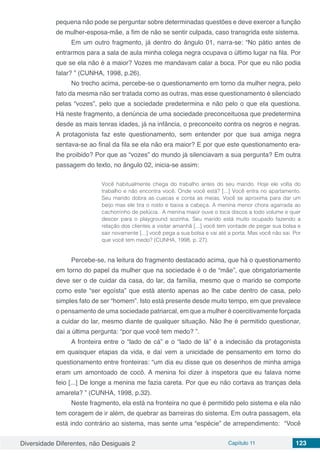 Diversidade Diferentes, não Desiguais 2 Capítulo 11 123
pequena não pode se perguntar sobre determinadas questões e deve exercer a função
de mulher-esposa-mãe, a fim de não se sentir culpada, caso transgrida este sistema.
Em um outro fragmento, já dentro do ângulo 01, narra-se: “No pátio antes de
entrarmos para a sala de aula minha colega negra ocupava o último lugar na fila. Por
que se ela não é a maior? Vozes me mandavam calar a boca. Por que eu não podia
falar? ” (CUNHA, 1998, p.26).
No trecho acima, percebe-se o questionamento em torno da mulher negra, pelo
fato da mesma não ser tratada como as outras, mas esse questionamento é silenciado
pelas “vozes”, pelo que a sociedade predetermina e não pelo o que ela questiona.
Há neste fragmento, a denúncia de uma sociedade preconceituosa que predetermina
desde as mais tenras idades, já na infância, o preconceito contra os negros e negras.
A protagonista faz este questionamento, sem entender por que sua amiga negra
sentava-se ao final da fila se ela não era maior? E por que este questionamento era-
lhe proibido? Por que as “vozes‟ do mundo já silenciavam a sua pergunta? Em outra
passagem do texto, no ângulo 02, inicia-se assim:
Você habitualmente chega do trabalho antes do seu marido. Hoje ele volta do
trabalho e não encontra você. Onde você está? [...] Você entra no apartamento.
Seu marido dobra as cuecas e conta as meias. Você se aproxima para dar um
beijo mas ele tira o rosto e baixa a cabeça. A menina menor chora agarrada ao
cachorrinho de pelúcia. A menina maior ouve o toca discos a todo volume e quer
descer para o playground sozinha. Seu marido está muito ocupado fazendo a
relação dos clientes a visitar amanhã [...] você tem vontade de pegar sua bolsa e
sair novamente [...] você pega a sua bolsa e vai até a porta. Mas você não sai. Por
que você tem medo? (CUNHA, 1998, p. 27).
Percebe-se, na leitura do fragmento destacado acima, que há o questionamento
em torno do papel da mulher que na sociedade é o de “mãe”, que obrigatoriamente
deve ser o de cuidar da casa, do lar, da família, mesmo que o marido se comporte
como este “ser egoísta” que está atento apenas ao lhe cabe dentro de casa, pelo
simples fato de ser “homem”. Isto está presente desde muito tempo, em que prevalece
o pensamento de uma sociedade patriarcal, em que a mulher é coercitivamente forçada
a cuidar do lar, mesmo diante de qualquer situação. Não lhe é permitido questionar,
daí a última pergunta: “por que você tem medo? ”.
A fronteira entre o “lado de cá” e o “lado de lá” é a indecisão da protagonista
em quaisquer etapas da vida, e daí vem a unicidade de pensamento em torno do
questionamento entre fronteiras: “um dia eu disse que os desenhos de minha amiga
eram um amontoado de cocô. A menina foi dizer à inspetora que eu falava nome
feio [...] De longe a menina me fazia careta. Por que eu não cortava as tranças dela
amarela? ” (CUNHA, 1998, p.32).
Neste fragmento, ela está na fronteira no que é permitido pelo sistema e ela não
tem coragem de ir além, de quebrar as barreiras do sistema. Em outra passagem, ela
está indo contrário ao sistema, mas sente uma “espécie” de arrependimento: “Você
 