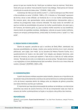 Diversidade Diferentes, não Desiguais 2 Capítulo 11 124
pensa no que seu marido lhe diz. Você quer se dedicar mais às meninas. Você deve.
Você acha que se estiver mais presente haverá mais diálogo. Você pensa em trancar
a matrícula na escola de belas artes.” (CUNHA, 1998, p.55).
A presença da mãe que dá carinho e amor “[...] você se abraça à sua filha menor
e fica encolhida na cama” (CUNHA, 1998, p. 57). A dúvida e a “bifurcação” aparecem
de forma a levar a esta reflexão: as fronteiras do ir e vir da mulher contemporânea.
De maneira geral, são apresentados vários acontecimentos interessantes sobre a
vivência da protagonista neste romance intitulado “As doze cores do vermelho” ao
qual se remete às possibilidades do pensar da mulher questionadora, de optar que o
ser humano, de maneira geral, ou, que a própria mulher encontra na sua existência,
mesmo diante de questões societais, ideológicas, culturais as quais muitas mulheres,
mesmo em tempos contemporâneos, ainda estão na fronteira entre o “pode” e o “não
pode”.
5 | 	RESULTADOS E DISCUSSÃO
Diante do exposto, percebe-se que a narrativa de Betty Milan, idealizada nas
diversas possibilidades do desejo, mostra uma escrita feminina livre e sem amarras
patriarcais, sem culpa, sem medo. Já na narrativa de Helena Parente Cunha, há o
questionamento do “pode e do não pode” com relação aos desejos femininos, pois
dentro do romance, as vozes que repetem o “lado de lá e o lado do cá” estão sempre
visíveis. “No lado de cá o elo e o no lado de lá, as cores certas. “No lado de lá o repente
e as migrações e o livre desdobramento dos vermelhos. Entre lá e cá o meio cheio de
sustos e desejos” (SOARES, 2009, p.26).
6 | 	CONSIDERAÇÕES
A partir das breves análises expostas neste trabalho, observa-se a importância de
se estudar mais profundamente a escritura de autoria feminina na contemporaneidade,
a fim de buscar respostas dentro do diálogo entre as relações de gênero presentes
nos textos literários escritos por mulheres.
É importante que haja esta preocupação de analisar as temáticas e as denúncias
presentes nas obras de autoria feminina a fim de se compreender cada vez mais os
anseios da mulher contemporânea na ficção e na própria vida prática das mesmas.
REFERÊNCIAS
BRANCO, Lúcia Castello. O que é escrita feminina? 1ª ed. São Paulo: Brasiliense, coleção Primeiros
Passos, 1991.
 