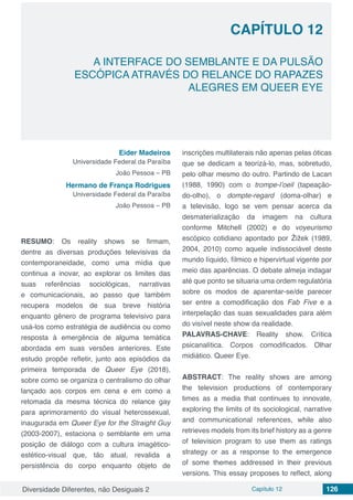 Diversidade Diferentes, não Desiguais 2 Capítulo 12 126
CAPÍTULO 12
A INTERFACE DO SEMBLANTE E DA PULSÃO
ESCÓPICA ATRAVÉS DO RELANCE DO RAPAZES
ALEGRES EM QUEER EYE
Eider Madeiros
Universidade Federal da Paraíba
João Pessoa – PB
Hermano de França Rodrigues
Universidade Federal da Paraíba
João Pessoa – PB
RESUMO: Os reality shows se firmam,
dentre as diversas produções televisivas da
contemporaneidade, como uma mídia que
continua a inovar, ao explorar os limites das
suas referências sociológicas, narrativas
e comunicacionais, ao passo que também
recupera modelos de sua breve história
enquanto gênero de programa televisivo para
usá-los como estratégia de audiência ou como
resposta à emergência de alguma temática
abordada em suas versões anteriores. Este
estudo propõe refletir, junto aos episódios da
primeira temporada de Queer Eye (2018),
sobre como se organiza o centralismo do olhar
lançado aos corpos em cena e em como a
retomada da mesma técnica do relance gay
para aprimoramento do visual heterossexual,
inaugurada em Queer Eye for the Straight Guy
(2003-2007), estaciona o semblante em uma
posição de diálogo com a cultura imagético-
estético-visual que, tão atual, revalida a
persistência do corpo enquanto objeto de
inscrições multilaterais não apenas pelas óticas
que se dedicam a teorizá-lo, mas, sobretudo,
pelo olhar mesmo do outro. Partindo de Lacan
(1988, 1990) com o trompe-l’oeil (tapeação-
do-olho), o dompte-regard (doma-olhar) e
a televisão, logo se vem pensar acerca da
desmaterialização da imagem na cultura
conforme Mitchell (2002) e do voyeurismo
escópico cotidiano apontado por Žižek (1989,
2004, 2010) como aquele indissociável deste
mundo líquido, fílmico e hipervirtual vigente por
meio das aparências. O debate almeja indagar
até que ponto se situaria uma ordem regulatória
sobre os modos de aparentar-se/de parecer
ser entre a comodificação dos Fab Five e a
interpelação das suas sexualidades para além
do visível neste show da realidade.
PALAVRAS-CHAVE: Reality show. Crítica
psicanalítica. Corpos comodificados. Olhar
midiático. Queer Eye.
ABSTRACT: The reality shows are among
the television productions of contemporary
times as a media that continues to innovate,
exploring the limits of its sociological, narrative
and communicational references, while also
retrieves models from its brief history as a genre
of television program to use them as ratings
strategy or as a response to the emergence
of some themes addressed in their previous
versions. This essay proposes to reflect, along
 