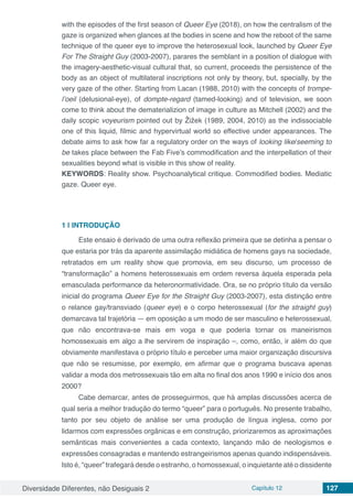 Diversidade Diferentes, não Desiguais 2 Capítulo 12 127
with the episodes of the first season of Queer Eye (2018), on how the centralism of the
gaze is organized when glances at the bodies in scene and how the reboot of the same
technique of the queer eye to improve the heterosexual look, launched by Queer Eye
For The Straight Guy (2003-2007), parares the semblant in a position of dialogue with
the imagery-aesthetic-visual cultural that, so current, proceeds the persistence of the
body as an object of multilateral inscriptions not only by theory, but, specially, by the
very gaze of the other. Starting from Lacan (1988, 2010) with the concepts of trompe-
l’oeil (delusional-eye), of dompte-regard (tamed-looking) and of television, we soon
come to think about the dematerializion of image in culture as Mitchell (2002) and the
daily scopic voyeurism pointed out by Žižek (1989, 2004, 2010) as the indissociable
one of this liquid, filmic and hypervirtual world so effective under appearances. The
debate aims to ask how far a regulatory order on the ways of looking like/seeming to
be takes place between the Fab Five’s commodification and the interpellation of their
sexualities beyond what is visible in this show of reality.
KEYWORDS: Reality show. Psychoanalytical critique. Commodified bodies. Mediatic
gaze. Queer eye.
1 | 	INTRODUÇÃO
Este ensaio é derivado de uma outra reflexão primeira que se detinha a pensar o
que estaria por trás da aparente assimilação midiática de homens gays na sociedade,
retratados em um reality show que promovia, em seu discurso, um processo de
“transformação” a homens heterossexuais em ordem reversa àquela esperada pela
emasculada performance da heteronormatividade. Ora, se no próprio título da versão
inicial do programa Queer Eye for the Straight Guy (2003-2007), esta distinção entre
o relance gay/transviado (queer eye) e o corpo heterossexual (for the straight guy)
demarcava tal trajetória — em oposição a um modo de ser masculino e heterossexual,
que não encontrava-se mais em voga e que poderia tornar os maneirismos
homossexuais em algo a lhe servirem de inspiração –, como, então, ir além do que
obviamente manifestava o próprio título e perceber uma maior organização discursiva
que não se resumisse, por exemplo, em afirmar que o programa buscava apenas
validar a moda dos metrossexuais tão em alta no final dos anos 1990 e início dos anos
2000?
Cabe demarcar, antes de prosseguirmos, que há amplas discussões acerca de
qual seria a melhor tradução do termo “queer” para o português. No presente trabalho,
tanto por seu objeto de análise ser uma produção de língua inglesa, como por
lidarmos com expressões orgânicas e em construção, priorizaremos as aproximações
semânticas mais convenientes a cada contexto, lançando mão de neologismos e
expressões consagradas e mantendo estrangeirismos apenas quando indispensáveis.
Isto é, “queer” trafegará desde o estranho, o homossexual, o inquietante até o dissidente
 