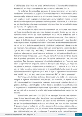 Diversidade Diferentes, não Desiguais 2 Capítulo 12 128
e o transviado, este o mais fiel lexical e historicamente na variante abrasileirada dos
estudos cuír e/ou kuyr correspondentes aos pioneiros dos Estados Unidos.
As tentativas de conclusões, pensadas à época, terminaram por se mostrar
insuficientes ao reduzir ou ao “culpar” as instrumentalizações da cultura midiática, em si
mesmas, pelos perigos de lidar com os modos de ser dissidentes, como o modo gay de
ser, cooptando-os em roupagens mais digeríveis à comunicação em massa, sem que
necessariamente promovessem reais transformações na visão sobre, e na aceitação
de tais dissidências, estas atravessadas pela própria re-visão das sexualidades a que
se dispunha sub-repticiamente.
Tais discussões não soam menos importantes de um modo geral, nem devem
ser lidas como algo já superado, mas sinalizam um outro debate que se volta a
contornos teórico-críticos de ordem estritamente mais cultural. Entretanto, com o
relançamento do programa pela Netflix sob o título simplificado de Queer Eye (2018)
– agora já destituído daquele predicativo ao “cara heterossexual” –, algo da ordem
das subjetividades e da permanência desse centralismo do olhar nos saltou às vistas.
Se por um lado, as linhas estratégicas de revalidação de discursos não-excludentes
se mostraram necessárias ao ponto de motivarem o relançamento (reboot) de Queer
Eye for the Straight Guy (2003-2007) – mediante os evidentes e contraditórios
sinais de retrocesso do conservadorismo anti-queer ou anti-qualquer-dissidência-à-
heteronorma dos últimos anos –, por outro, os planos formais de relevância daquilo
que é aparente, persistiram em vias sutis de suporte ou reparação aos discursos
midiáticos. Tais discursos, produzidos e transitados através de um “show da vida
real”, se aproximaram, enquanto processos de significação dialógica, da noção de
semblante lacaniano e mantiveram-se na interface com o aparente, com o olhar e
com a visão; operativos comunicacionais e de sociabilidade fundamentais à nossa
sociedade escópica do espetáculo (DEBORD, 1970) e da reprodutibilidade técnica da
arte (KANG, 2014), em seus ascendentes virtualismos (ŽIŽEK, 2004) e imagências.
Por “imagência”, temos a pretensão de demarcar uma fusão entre imanência,
imagem e agência, sobremaneira naquilo que, na atualidade, os signos visuais
vêm ultrapassando em detrimento de quaisquer tentativas de conceituação sobre o
poder, a distinção, a constituição e o efeito deles na sociedade. Enquanto se pensa
a tangibilidade da imagem entre significante e significado, na formação tensa e vazia
de sua mais íntima semiose, já se vê a própria aparência atuante da imagem por ela
mesma.
O semblante, para Lacan ([1971] 2009), se encarrega de sustentar o sujeito no
gozo da vida que esta aparenta e demonstra, nas enunciações da linguagem, em
certa complementação à verdade de ser desse sujeito. Semblante se principia no
campo de um discurso inconsciente que, ao trafegar para uma estrutura que tenta
linguageiramente se efetivar em um dizer, se desmantela em seu propósito, não por
ser falso, fingido, encenado, mas, por assimilar em seu objeto significante um referente
que está incompleto para além do discurso. O semblante se faz na medida em que
 