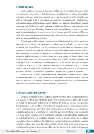 Diversidade Diferentes, não Desiguais 2 Capítulo 12 130
2 | 	METODOLOGIA
Para notabilizar este algo a mais que sinaliza uma proximidade de análise entre
os elementos observados introdutoriamente, privilegiamos a crítica psicanalítica
orientada pelo viés lacaniano, naquilo que este convenientemente constrói para
reler a intersecção entre o conceito de inconsciente, em exponencial relevância nas
discussões sobre a politização das subjetividades, e os aspectos da realidade cultural,
cada vez mais “sedenta de real”, cada vez mais fantasmática em sua mediação entre
os objetos categóricos de análise do gênero e das sexualidades, por sua vez já regida
pela (i)materialidade das imagens-signos em constante ascendência escopofílica, ou
seja, sob o domínio do desejo linguageiro de reduzir ou fazer escapar pelo prazer do
olhar as potencialidades da imagem.
A técnica de análise teórica e exclusivamente bibliográfica se limitou ao recorte
dos estudos de Lacan que pudessem contribuir para a reflexão de um elo entre
as definições psicanalíticas que se dedicaram a pensar o(s) semblante(s) e seus
ordenamentos junto ao processo político civilizatório. De modo a pensar certa coerência
com a temática do trabalho, tomou-se por premissa que, unidas à tensão de reforço e
desbaste da biopolítica de controle sobre os saberes e modos de “feitura” dos corpos,
o olhar sobre estes, tão circunscrito em Queer Eye (2018), mantém(-se) conforme
a(à) sociedade por meio do(s) semblante(s). Isto é, na medida em que a imagem
toma forma (sombra, punctum, des/foco) no conjunto de produções que conduzem a
visão – o olhar e o discursos semblantes para a “política lacaniana” –, mais revela um
processo paralelo que se estrutura pela cena das pulsões, já palco de disfarces.
Trilhamos um percurso complementar que, no esforço de análise de um produto
da contemporaneidade, fosse capaz de transitar pela simultaneidade em curso de
campos teóricos que versam acerca da interpretação do texto midiático-fílmico-
televisivo enquanto narrativa possível de leitura psicanalítica.
3 | 	RESULTADOS E DISCUSSÃO
Uma das curiosas ironias de trabalhar o centralismo do olhar nos corpos em cena
em Queer Eye (2018) está no fato de que as primeiras elaborações acerca da imagem
do corpo na psicanálise esbarravam na defesa da formação do ego das pessoas
homossexuais, como sendo de um narcisismo exacerbado que tomou a elas mesmas
como objetos sexuais e perverteu a semelhança às suas próprias pessoas em busca
e escolha pelo amor a seu reflexo em outro tal e qual a si. Em tempos de espetáculo,
em que o campo visual dá inúmeras chances ao corpo de se fazer tópos, espelhando-
se significativamente em múltiplos olhares, desde a mirada alheia até a própria
opacidade reluzente das telas de vigilância, o narcisismo impera ao lado das imagens,
estabelecendo-as por meio das telas-miradas-olhares como uma nova unidade de
medida contemporânea psicossocial. Não há mais como manter exclusivo à pessoa
 