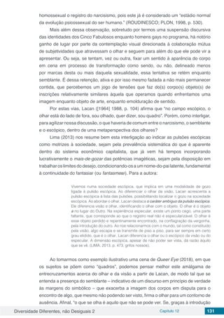 Diversidade Diferentes, não Desiguais 2 Capítulo 12 131
homossexual o registro do narcisismo, pois este já é considerado um “estádio normal
da evolução psicossexual do ser humano.” (ROUDINESCO; PLON, 1998, p. 530).
Mais além dessa observação, sobretudo por termos uma suspensão discursiva
das identidades dos Cinco Fabulosos enquanto homens gays no programa, há notório
ganho de lugar por parte da contemplação visual direcionada à colaboração mútua
de subjetividades que atravessam o olhar e seguem para além do que ele pode vir a
apresentar. Ou seja, se tentam, vez ou outra, fixar um sentido à aparência do corpo
em cena em processo de transformação como sendo, ou não, delineado menos
por marcas desta ou mais daquela sexualidade, essa tentativa se retém enquanto
semblante. É dessa retenção, ativa e por isso mesmo fadada a não mais permanecer
contida, que percebemos um jogo de tensões que faz do(s) corpo(s) objeto(s) de
inscrições relativamente similares àquela que operamos quando enfrentamos uma
imagem enquanto objeto de arte, enquanto emolduração de sentido.
Por estas vias, Lacan ([1964] 1988, p. 104) afirma que “no campo escópico, o
olhar está do lado de fora, sou olhado, quer dizer, sou quadro”. Porém, como interligar,
para agilizar nossa discussão, o que haveria de comum entre o narcisismo, o semblante
e o escópico, dentro de uma metaperspectiva dos olhares?
Lima (2013) nos resume bem esta interligação ao indicar as pulsões escópicas
como motrizes à sociedade, sejam pela prevalência sistemática do que é aparente
dentro do sistema econômico capitalista, que já vem há tempos incorporando
lucrativamente o mais-de-gozar das potências imagéticas, sejam pela disposição em
trabalhar os limites do desejo, condicionando-os a um nome-do-pai latente, fundamental
à continuidade do fantasiar (ou fantasmear). Para a autora:
Vivemos numa sociedade escópica, que implica em uma modalidade de gozo
ligada à pulsão escópica. Ao diferenciar o olhar da visão, Lacan acrescenta a
pulsão escópica à lista das pulsões, possibilitando localizar o gozo na sociedade
escópica. Ao abordar o olhar, Lacan destaca o caráter ambíguo da pulsão escópica.
Ele diferencia visão e olhar, identificando o olhar com o objeto. O olhar é o objeto
a no lugar do Outro. Na experiência especular, existe um ponto cego, uma parte
faltante, que corresponde ao que o registro real não é especularizável. O olhar é
esse objeto perdido e repentinamente encontrado, na conflagração da vergonha,
pela introdução do outro. Ao nos relacionarmos com o mundo, tal como constituído
pela visão, algo escapa e se transmite de piso a piso, para ser sempre em certo
grau elidido, que é o olhar. Lacan diferencia o olhar ou o escópico da visão ou do
especular. A dimensão escópica, apesar de não poder ser vista, dá razão àquilo
que se vê. (LIMA, 2013, p. 473, grifos nossos).
Ao tomarmos como exemplo ilustrativo uma cena de Queer Eye (2018), em que
os sujeitos se põem como “quadros”, podemos pensar melhor este amálgama de
entrecruzamentos acerca do olhar e da visão a partir de Lacan, de modo tal que se
entenda a presença do semblante – indicativo de um discurso em princípio de verdade
às margens do simbólico – que exacerba a imagem dos corpos em disputa para o
encontro de algo, que mesmo não podendo ser visto, firma o olhar para um contorno de
ausência. Afinal, “o que se olha é aquilo que não se pode ver. Se, graças à introdução
 