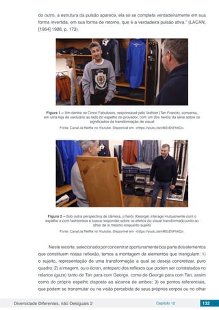 Diversidade Diferentes, não Desiguais 2 Capítulo 12 132
do outro, a estrutura da pulsão aparece, ela só se completa verdadeiramente em sua
forma invertida, em sua forma de retorno, que é a verdadeira pulsão ativa.” (LACAN,
[1964] 1988, p. 173).
Figura 1 – Um dentre os Cinco Fabulosos, responsável pelo fashion (Tan France), conversa,
em uma loja de vestuário ao lado do espelho do provador, com um dos heróis da série sobre os
significados da transformação de visual
Fonte: Canal da Netflix no Youtube. Disponível em: <https://youtu.be/vM2zD5FtrkQ>.
Figura 2 – Sob outra perspectiva de câmera, o herói (George) interage mutuamente com o
espelho e com fashionista e busca responder sobre os efeitos do visual transformado junto ao
olhar de si mesmo enquanto sujeito
Fonte: Canal da Netflix no Youtube. Disponível em: <https://youtu.be/vM2zD5FtrkQ>.
Nesterecorte,selecionadoporconcentraroportunamenteboapartedoselementos
que constituem nossa reflexão, temos a montagem de elementos que triangulam: 1)
o sujeito, representação de uma transformação a qual se deseja concretizar, puro
quadro; 2) a imagem, ou o écran, anteparo dos reflexos que podem ser constatados no
relance (gaze) tanto de Tan para com George, como de George para com Tan, assim
como do próprio espelho disposto ao alcance de ambos; 3) os pontos referenciais,
que podem se transmutar ou na visão percebida de seus próprios corpos ou no olhar
 