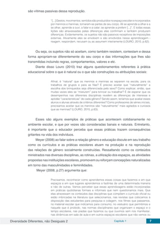 Diversidade Diferentes, não Desiguais 2 Capítulo 1 7
são vítimas passivas dessa reprodução.
“[...]Gestos,movimentos,sentidossãoproduzidosnoespaçoescolareincorporados
por meninos e meninas, tornaram-se partes de seu corpo. Ali se aprende a olhar e a
se olhar, aprende a ouvi, a falar e a calar; se aprende a preferir [...]”. E todas essas
lições são atravessadas pelas diferenças elas confirmam e também produzem
diferenças. Evidentemente, os sujeitos não são passivos receptivos de imposições
externas. Ativamente eles se envolvem e são envolvidos nessa aprendizagem -
reagem, respondem, recusam ou as assumem inteiramente (LOURO, 2010, p.62).
Ou seja, os sujeitos não só aceitam, como também resistem, contestam e dessa
forma apropriam-se diferentemente do seu corpo e das informações que lhes são
transmitidas incluindo regras, comportamentos, valores e etc.
Diante disso Louro (2010) traz alguns questionamentos referentes à prática
educacional sobre o que é natural ou o que são construções ou atribuições sociais:
Afinal, é “natural” que os meninos e meninas se separem na escola, para os
trabalhos de grupos e para as filas? É preciso aceitar que “naturalmente” a
escolha dos brinquedos seja diferenciada pelo sexo? Como explicar, então, que
muitas vezes eles se “misturem” para brincar ou trabalhar? É de esperar que os
desempenhos nas diferentes disciplinas revelem as diferenças de interesse e
aptidão “características” de cada gênero? Sendo assim, teríamos que avaliar esses
alunos e alunas através de critérios diferentes? Como professores de séries iniciais,
precisamos aceitar que os meninos são “naturalmente” mais agitados e curiosos
que as meninas? (LOURO, 2010, p.63).
Esses são alguns exemplos de práticas que acontecem cotidianamente no
ambiente escolar, e que por vezes são consideradas banais e naturais. Entretanto,
é importante que o educador perceba que essas práticas trazem consequências
gritantes na vida dos indivíduos.
Meyer (2008) ao falar sobre a relação gênero e educação discute em seu trabalho
como os currículos e as práticas escolares atuam na produção e na reprodução
das relações de gênero socialmente construídas. Ressaltando como os conteúdos
ministrados nas diversas disciplinas, as rotinas, a utilização dos espaços, as atividades
propostas nas instituições escolares, promovem ou reforçam concepções naturalizadas
em torno das masculinidades e feminilidades.
Meyer (2008, p.27) argumenta que:
Precisamos, reconhecer como aprendemos essas coisas que fazemos e em que
espaços e em que lugares aprendemos a fazê-las de uma determinada maneira
e não de outras. Vamos perceber que essas aprendizagens estão incorporadas
em práticas quotidianas formais e informais que nem questionamos mais. Que
elas atravessam os conteúdos das disciplinas que compõem o currículo oficial ou
estão imbricadas na literatura que selecionamos, nas revistas que colocamos à
disposição das estudantes para pesquisa e colagem, nos filmes que passamos,
no material escolar que indicamos para consumo, no vestuário que permitimos e
naquele que é proibido, nas normas disciplinares que organizam o espaço e o
tempo escolares, nas piadas que fazemos ou que ouvimos sem nos manifestar,
nas dinâmicas em sala de aula e em outros espaços escolares que não vemos ou
 
