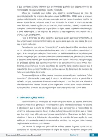 Diversidade Diferentes, não Desiguais 2 Capítulo 12 134
o que se mostra (show) é tanto o que ele mimetiza quanto o que espera provocar de
mimetização na própria realidade (reality) retratada.
Show de realidade que indica uma possível ressignificação ao mito da
desmaterialização da imagem da cultura visual (MITCHELL, 2002), pois, a imagem
ganha materialmente outros vínculos que não apenas meros transitivos modos de
ver-se, aparentar-se, olhar-se, mas já um substrato de acesso a um modo de ser
mais afetuoso, menos egoísta, e, por que não, mais transviado (queer) – dado que se
configura como uma imagem de si que aponta o tópos desse corpo em transformação
a uma heterotopia, a um espaço de entrada à não-hegemonia dos modos de si
(FOUCAULT, [1984] 2009).
Hoje, a dimensão do olhar estranho, quer seja queer, quer seja Unheimliche, já
traz uma imagem distintamente invasiva ao sujeito para que este seja capaz de rever
seu próprio mal-estar.
Ressaltamos que o termo “Umheimliche”, a partir da psicanálise freudiana, trata
da conceituação de uma alteridade intrínseca ao próprio individualismo constitutivo do
ego. Lacan se apropria dele para falar acerca da teoria do estádio de espelho e para
situar a imagem própria de si como concomitantemente exterior e, portanto, inquietante
e estranha nela mesma, por mais que familiar. Em “queer”, retirada a ressignificação
do processo político dos estudos de gênero e de sexualidade nas suas linhas não-
binárias, encontramos o mesmo significado de estranho para o sentido daquilo que é
inquietante, disso já reconhecidamente familiar, apesar de distanciado às margens da
heteronormatividade dominante.
Em nosso objeto de análise, aquele mal-estar provocado pelo inquietante “olhar
transviado” (duplamente queer eye) é campo de disfarces muitos e possibilita a
reflexão de que, mesmo nos limites da tolerância para com a fabulosidade afetuosa/
afetada resultante desses olhares sobre corpos em conflito entre transformadores e
transformados, o desejo está trafegando por aberturas que não se fazem ditas.
4 | 	CONSIDERAÇÕES FINAIS
Reconhecemos as limitações do ensaio enquanto forma de escrita, entretanto
lançamos mão deste gênero por reconhecermos certa interdisciplinaridade no tocante
à abordagem que o objeto de análise exigia, e por percebermos a necessidade de
uma livre elaboração acerca de um produto cultural tão contemporâneo que, a nosso
ver, traz algo mais além de seu formato característico. Buscamos, ao lado disso,
sintetizar o foco e a delimitação interpretativa de maneira tal que aquilo de mais
evidente, sobretudo diante do tratamento sob a temática das imagens, corroborasse
originalmente às nossas proposições.
Um recorte na conjectura possível da análise desses lugares donde se faz
semblante foi notada posteriormente e é digna de registro. Por termos elegido uma
 