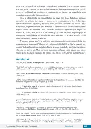 Diversidade Diferentes, não Desiguais 2 Capítulo 12 136
sociedade do espetáculo e da especularidade das imagens e dos fantasmas, menos
aparente se faz o sentido de semblante como sendo da imagência meramente visível,
e mais em detrimento do semblante como inerente ao discurso em sua estruturação
linguística na dimensão do inconsciente.
4) se a interpelação das sexualidades (de gays) dos Cinco Fabulosos derrapa
para além do visível, é porque, em suma, tornar pressupostamente a heterotopia
(femininizantemente aparente) do reality show em uma plataforma de crítica – seja
materialista, seja consumista, seja midiática –, seria descartar o semblante e querer
erigir-se como uma verdade única, baseada apenas na representação fingida de
revoltas e, assim, pois, fadada a um monólogo em que rapazes alegres (gay) se
restituiriam integralmente ou à anulação de si mesmos, ou à mera atuação como
pícaros alienados na cena de disputa.
E, quanto a isso, a própria realidade se mostra constantemente insatisfeita, em
seus acionamentos ao real. Tal como afirma Lacan ([1964] 1988, p. 61) “o real pode ser
representado pelo acidente, pelo barulhinho, a pouca-realidade, que testemunha que
não estamos sonhando. Mas, por outro lado, essa realidade não é pouca, pois o que
nos desperta é a outra realidade por trás da falta do que tem lugar de representação”.
REFERÊNCIAS
DEBORD, Guy. Society of the spectacle. Detroit: Black & Red, 1970.
FOUCAULT, Michel. Outros espaços. In: ______. Estética: literatura e pintura, música e cinema. 2.
ed. Rio de Janeiro: Forense Universitária, [1984] 2009. p. 411-422. (Ditos e escritos, II).
KANG, Jaeho. Walter Benjamin and the media: the spectacle of modernity. Cambridge, UK: Polity
Press, 2014.
LACAN, Jacques. O estádio de espelho como formador da função do eu. In: _______. Escritos. Rio
de Janeiro: Jorge Zahar Editor, [1949] 1998. p. 96-103.
______. O seminário, livro 11: os quatros conceitos fundamentais da psicanálise. Rio de Janeiro:
Jorge Zahar Editor, [1964] 1988.
______. O seminário, livro 18: de um discurso que não fosse semblante. Rio de Janeiro: Jorge Zahar
Editor, [1971] 2009.
______. Responses to students of Philosophy concerning the object of Psychoanalysis. In: ______.
Television: a challenge to the psychoanalytic establishment. New York; London, W. W. Norton &
Company, [1974] 1990. p. 107-114.
LIMA, Nádia Laguárdia de. As incidências do discurso capitalista sobre os modos de gozo
contemporâneos. Mal Estar e Subjetividade, Fortaleza, v. 13, n. 3-4, p. 461-498, dez. 2013.
MANLOVE, Clifford T. Visual drive and cinematic narrative: reading gaze theory in Lacan, Hitchcock,
and Mulvey, Cinema Journal, Austin, v. 46, n. 3, p. 83-108, 2007.
MCGOWAN, Todd. The priority of the example: speculative identity in film studies. In: FLISFEDER,
Matthew; WILLIS, Louis-Paul. Žižek and media studies: a reader. New York: Palgrave McMillan,
 
