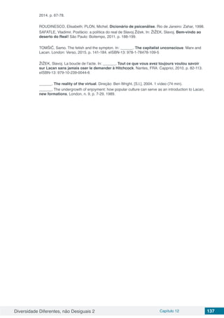 Diversidade Diferentes, não Desiguais 2 Capítulo 12 137
2014. p. 67-78.
ROUDINESCO, Elisabeth; PLON, Michel. Dicionário de psicanálise. Rio de Janeiro: Zahar, 1998.
SAFATLE, Vladimir. Posfácio: a política do real de Slavoj Žižek. In: ŽIŽEK, Slavoj. Bem-vindo ao
deserto do Real! São Paulo: Boitempo, 2011. p. 188-199.
TOMŠIČ, Samo. The fetish and the sympton. In: ______. The capitalist unconscious: Marx and
Lacan. London: Verso, 2015. p. 141-184. eISBN-13: 978-1-78478-109-5
ŽIŽEK, Slavoj. La boucle de l’acte. In: ______. Tout ce que vous avez toujours voulou savoir
sur Lacan sans jamais oser le demander à Hitchcock. Nantes, FRA: Capprici, 2010. p. 82-113.
eISBN-13: 979-10-239-0044-6
______. The reality of the virtual. Direção: Ben Wright. [S.l.], 2004. 1 vídeo (74 min).
______. The undergrowth of enjoyment: how popular culture can serve as an introduction to Lacan,
new formations, London, n. 9, p. 7-29, 1989.
 