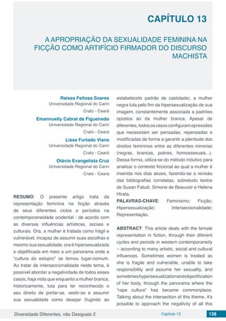 Diversidade Diferentes, não Desiguais 2 Capítulo 13 138
CAPÍTULO 13
A APROPRIAÇÃO DA SEXUALIDADE FEMININA NA
FICÇÃO COMO ARTIFÍCIO FIRMADOR DO DISCURSO
MACHISTA
Raíssa Feitosa Soares
Universidade Regional do Cariri
Crato - Ceará
Emannuelly Cabral de Figueiredo
Universidade Regional do Cariri
Crato - Ceará
Lissa Furtado Viana
Universidade Regional do Cariri
Crato - Ceará
Otávio Evangelista Cruz
Universidade Regional do Cariri
Crato - Ceará
RESUMO: O presente artigo trata da
representação feminina na ficção através
de seus diferentes ciclos e períodos na
contemporaneidade ocidental - de acordo com
as diversas influências artísticas, sociais e
culturais. Ora, a mulher é tratada como frágil e
vulnerável, incapaz de assumir suas escolhas e
mesmo sua sexualidade, ora é hipersexualizada
e objetificada em meio a um panorama onde a
“cultura do estupro” se tornou lugar-comum.
Ao tratar de interseccionalidade neste tema, é
possível abordar a negatividade de todos esses
casos, haja vista que enquanto a mulher branca,
historicamente, luta para ter reconhecido o
seu direito de portar-se, vestir-se e assumir
sua sexualidade como desejar (fugindo ao
estabelecido padrão de castidade), a mulher
negra luta pelo fim da hipersexualização de sua
imagem, constantemente associada a padrões
opostos ao da mulher branca. Apesar de
diferentes,todososcasosconfiguramopressões
que necessitam ser pensadas, repensadas e
modificadas de forma a garantir a plenitude dos
direitos femininos entre as diferentes minorias
(negras, brancas, pobres, homossexuais...).
Dessa forma, utiliza-se do método indutivo para
analisar o contexto ficcional ao qual a mulher é
inserida nos dias atuais, fazendo-se a revisão
das bibliografias correlatas, sobretudo textos
de Susan Faludi, Simone de Beauvoir e Helena
Hirata.
PALAVRAS-CHAVE: Feminismo; Ficção;
Hipersexualização; Interseccionalidade;
Representação.
ABSTRACT: This article deals with the female
representation in fiction, through their diferent
cycles and periods in western contemporaneity
– according to many artistic, social and cultural
influences. Sometimes women is treated as
she is fragile and vulnerable, unable to take
responsibility and assume her sexuality, and
sometimeshypersexualizationandobjectification
of her body, through the panorama where the
“rape culture” has became commonplace.
Talking about the intersection of this theme, it’s
possible to approach the negativity of all this
 