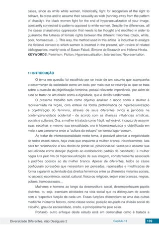 Diversidade Diferentes, não Desiguais 2 Capítulo 13 139
cases, since as while white women, historically, fight for recognition of the right to
behave, to dress and to assume their sexuality as wish (running away from the pattern
of chastity), the black women fight for the end of hypersexualization of your image,
constantly connected to patterns opposed to white women. Despite the differences, all
the cases characterize oppression that needs to be thought and modified in order to
guarantee the fullness of female rights between the different minorities (black, white,
poor, homosexual…). This way, the method used in this article is inductive to analyze
the fictional context to which women is inserted in the present, with review of related
bibliographies, mainly texts of Susan Faludi, Simone de Beauvoir and Helena Hirata.
KEYWORDS: Feminism; Fiction; Hypersexualization; Intersection; Representation.
1 | 	INTRODUÇÃO
O tema em questão foi escolhido por se tratar de um assunto que acompanha
o desenvolver da sociedade como um todo, por mais que se restrinja ao que se trata
sobre a questão da objetificação feminina, possui relevante importância, por além de
tudo se tratar de um direito como a dignidade, que é direito fundamental.
O presente trabalho tem como objetivo analisar o modo como a mulher é
representada na ficção, com ênfase na forma problemática de hipersexualização
e objetificação do feminino, através de seus diferentes ciclos e períodos na
contemporaneidade ocidental - de acordo com as diversas influências artísticas,
sociais e culturais. Ora, a mulher é tratada como frágil, vulnerável, incapaz de assumir
suas escolhas e mesmo sua sexualidade, ora é hipersexualizada e objetificada em
meio a um panorama onde a “cultura do estupro” se tornou lugar-comum.
Ao tratar de interseccionalidade neste tema, é possível abordar a negatividade
de todos esses casos, haja vista que enquanto a mulher branca, historicamente, luta
para ter reconhecido o seu direito de portar-se, posicionar-se, vestir-se e assumir sua
sexualidade como desejar (fugindo ao estabelecido padrão de castidade), a mulher
negra luta pelo fim da hipersexualização de sua imagem, constantemente associada
a padrões opostos ao da mulher branca. Apesar de diferentes, todos os casos
configuram opressões que necessitam ser pensadas, repensadas e modificadas de
forma a garantir a plenitude dos direitos femininos entre as diferentes minorias sociais,
no aspecto econômico, social, cultural, físico ou religioso, sejam elas brancas, negras,
pobres, homossexuais…
Mulheres e homens ao longo da desenvoltura social, desempenhavam papéis
distintos, ou seja, exerciam atividades na vida social que os distinguiam de acordo
com a respectiva função de cada um. Essas funções diferenciam-se uma das outras
mediante inúmeros fatores, como classe social, posição ocupada na divisão social do
trabalho, grau de escolaridade, credo, e principalmente pelo sexo.
Portanto, outro enfoque deste estudo está em demonstrar como é tratada a
 