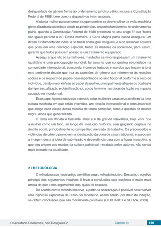 Diversidade Diferentes, não Desiguais 2 Capítulo 13 140
desigualdade de gênero frente ao ordenamento jurídico pátrio, inclusa a Constituição
Federal de 1988, bem como a dispositivos internacionais.
A luta da mulher para se tornar independente e se desvencilhar da visão machista
generalizada na sociedade desde os primórdios, encontra fundamento no ordenamento
pátrio, quando a Constituição Federal de 1988 preconiza no seu artigo 5º que “todos
são iguais perante a lei”. Dessa maneira, a Carta Magna pátria busca assegurar um
direito fundamental de todos, o de tratar como igual os iguais, e o de ressalvar aqueles
que possuem uma condição especial, frente às mazelas da sociedade, para assim,
garantir que todos possuam acesso a um tratamento equiparado.
Assegurarquenãosóasmulheres,mastodasasminoriaspossuamumtratamento
igualitário é uma preocupação mundial, tal assunto que conquistou notoriedade na
comunidade internacional, possuindo inúmeros tratados e acordos que trazem à tona
este pertinente debate que traz as questões de gênero que referem-se às relações
sociais e os respectivos papéis desempenhados no seio ficcional conforme o sexo do
indivíduo, dando maior ênfase ao papel da mulher, principalmente através do contraste
da hipersexualização e objetificação do corpo feminino nas obras de ficção e o impacto
causado no mundo real.
Esse papel hipersexualizado exercido pelas mulheres caracteriza o reflexo da forte
cultura machista em que estão inseridas, um desafio interseccional e consubstancial
que atinge cada classe dessa minoria de forma particular, como a questão da mulher
negra, ainda que generalizada.
O tema em debate é bastante atual e é de grande relevância, haja vista que
a mulher como um todo, ao longo da evolução histórica, vem galgando degraus no
âmbito social, principalmente no competitivo mercado de trabalho. Os preconceitos e
violências de gênero promovem a idealização da dona de casa tradicional, e associam
a imagem desta à ideia de submissão e dependência para com a figura masculina, o
que deu origem aos moldes da cultura patriarcal, retratada pelos autores, não sendo
mais tolerado na atualidade.
2 | 	METODOLOGIA
O método usado neste artigo científico será o método indutivo. Destarte, o objetivo
principal dos argumentos indutivos é levar a conclusões cuja essência é muito mais
ampla do que o dos argumentos dos quais foi baseado.
De acordo com o método indutivo, a partir da observação é possível desenvolver
uma hipótese explicativa da razão do fenômeno. Assim sendo, por meio da indução,
se obtém conclusões que são meramente prováveis (GERHARDT e SOUZA, 2009).
 